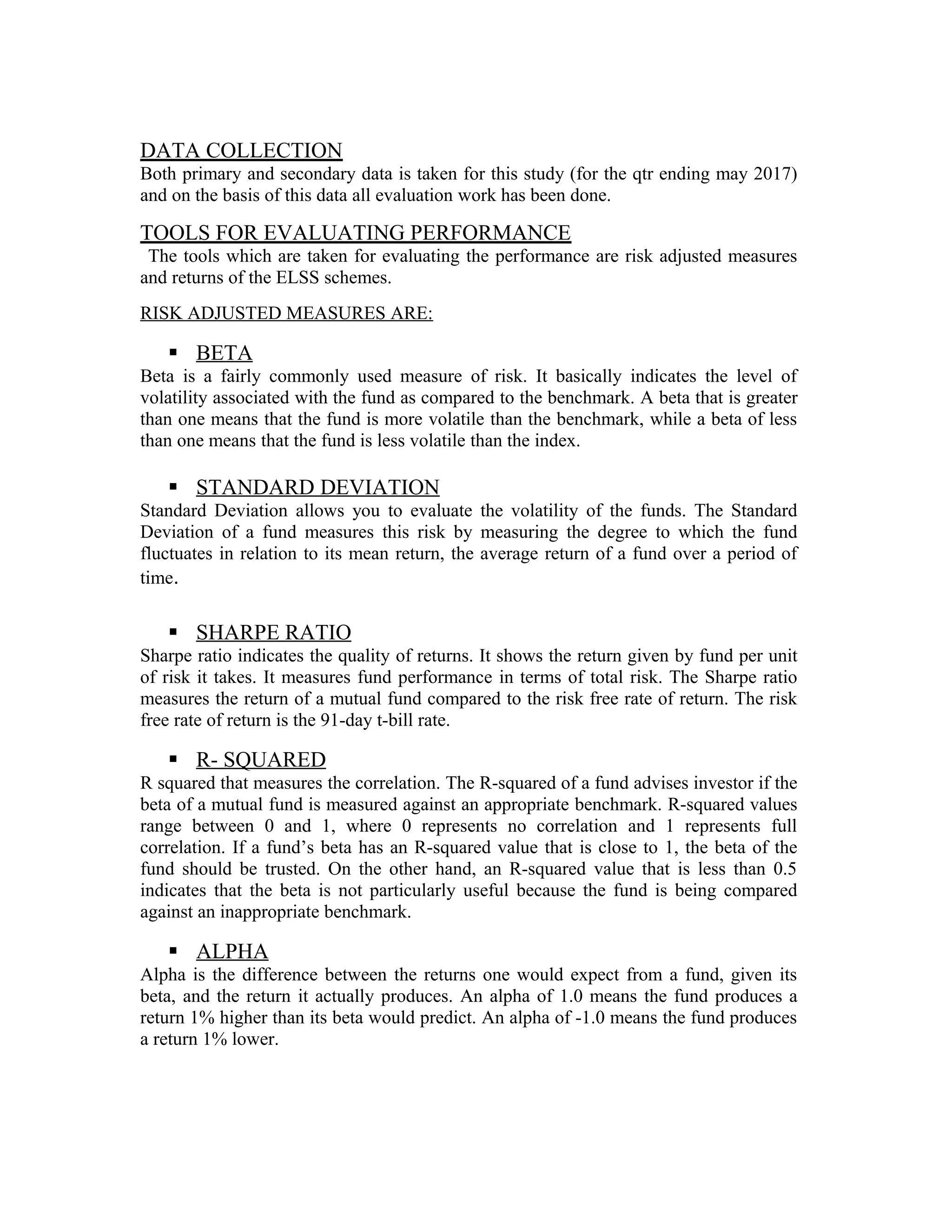 DATA COLLECTION
Both primary and secondary data is taken for this study (for the qtr ending may 2017)
and on the basis of this data all evaluation work has been done.
TOOLS FOR EVALUATING PERFORMANCE
The tools which are taken for evaluating the performance are risk adjusted measures
and returns of the ELSS schemes.
RISK ADJUSTED MEASURES ARE:
 BETA
Beta is a fairly commonly used measure of risk. It basically indicates the level of
volatility associated with the fund as compared to the benchmark. A beta that is greater
than one means that the fund is more volatile than the benchmark, while a beta of less
than one means that the fund is less volatile than the index.
 STANDARD DEVIATION
Standard Deviation allows you to evaluate the volatility of the funds. The Standard
Deviation of a fund measures this risk by measuring the degree to which the fund
fluctuates in relation to its mean return, the average return of a fund over a period of
time.
 SHARPE RATIO
Sharpe ratio indicates the quality of returns. It shows the return given by fund per unit
of risk it takes. It measures fund performance in terms of total risk. The Sharpe ratio
measures the return of a mutual fund compared to the risk free rate of return. The risk
free rate of return is the 91-day t-bill rate.
 R- SQUARED
R squared that measures the correlation. The R-squared of a fund advises investor if the
beta of a mutual fund is measured against an appropriate benchmark. R-squared values
range between 0 and 1, where 0 represents no correlation and 1 represents full
correlation. If a fund’s beta has an R-squared value that is close to 1, the beta of the
fund should be trusted. On the other hand, an R-squared value that is less than 0.5
indicates that the beta is not particularly useful because the fund is being compared
against an inappropriate benchmark.
 ALPHA
Alpha is the difference between the returns one would expect from a fund, given its
beta, and the return it actually produces. An alpha of 1.0 means the fund produces a
return 1% higher than its beta would predict. An alpha of -1.0 means the fund produces
a return 1% lower.
 