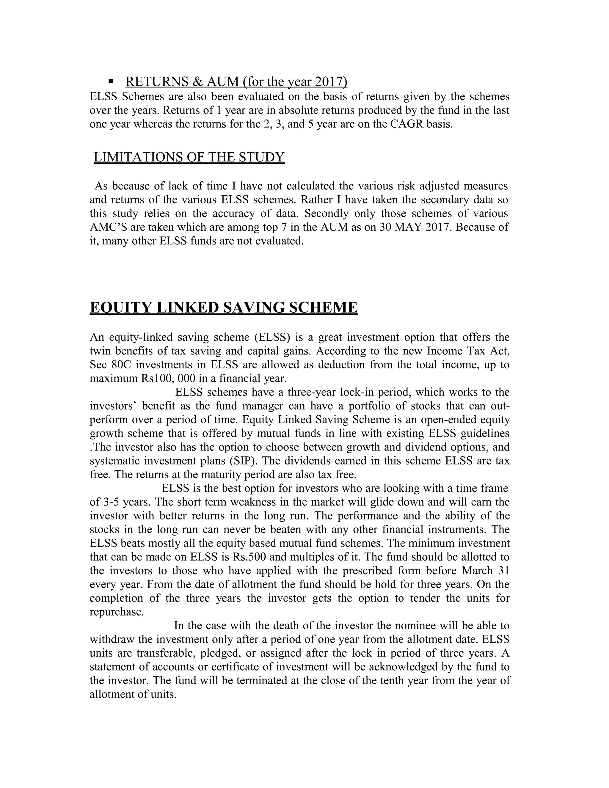  RETURNS & AUM (for the year 2017)
ELSS Schemes are also been evaluated on the basis of returns given by the schemes
over the years. Returns of 1 year are in absolute returns produced by the fund in the last
one year whereas the returns for the 2, 3, and 5 year are on the CAGR basis.
LIMITATIONS OF THE STUDY
As because of lack of time I have not calculated the various risk adjusted measures
and returns of the various ELSS schemes. Rather I have taken the secondary data so
this study relies on the accuracy of data. Secondly only those schemes of various
AMC’S are taken which are among top 7 in the AUM as on 30 MAY 2017. Because of
it, many other ELSS funds are not evaluated.
EQUITY LINKED SAVING SCHEME
An equity-linked saving scheme (ELSS) is a great investment option that offers the
twin benefits of tax saving and capital gains. According to the new Income Tax Act,
Sec 80C investments in ELSS are allowed as deduction from the total income, up to
maximum Rs100, 000 in a financial year.
ELSS schemes have a three-year lock-in period, which works to the
investors’ benefit as the fund manager can have a portfolio of stocks that can out-
perform over a period of time. Equity Linked Saving Scheme is an open-ended equity
growth scheme that is offered by mutual funds in line with existing ELSS guidelines
.The investor also has the option to choose between growth and dividend options, and
systematic investment plans (SIP). The dividends earned in this scheme ELSS are tax
free. The returns at the maturity period are also tax free.
ELSS is the best option for investors who are looking with a time frame
of 3-5 years. The short term weakness in the market will glide down and will earn the
investor with better returns in the long run. The performance and the ability of the
stocks in the long run can never be beaten with any other financial instruments. The
ELSS beats mostly all the equity based mutual fund schemes. The minimum investment
that can be made on ELSS is Rs.500 and multiples of it. The fund should be allotted to
the investors to those who have applied with the prescribed form before March 31
every year. From the date of allotment the fund should be hold for three years. On the
completion of the three years the investor gets the option to tender the units for
repurchase.
In the case with the death of the investor the nominee will be able to
withdraw the investment only after a period of one year from the allotment date. ELSS
units are transferable, pledged, or assigned after the lock in period of three years. A
statement of accounts or certificate of investment will be acknowledged by the fund to
the investor. The fund will be terminated at the close of the tenth year from the year of
allotment of units.
 