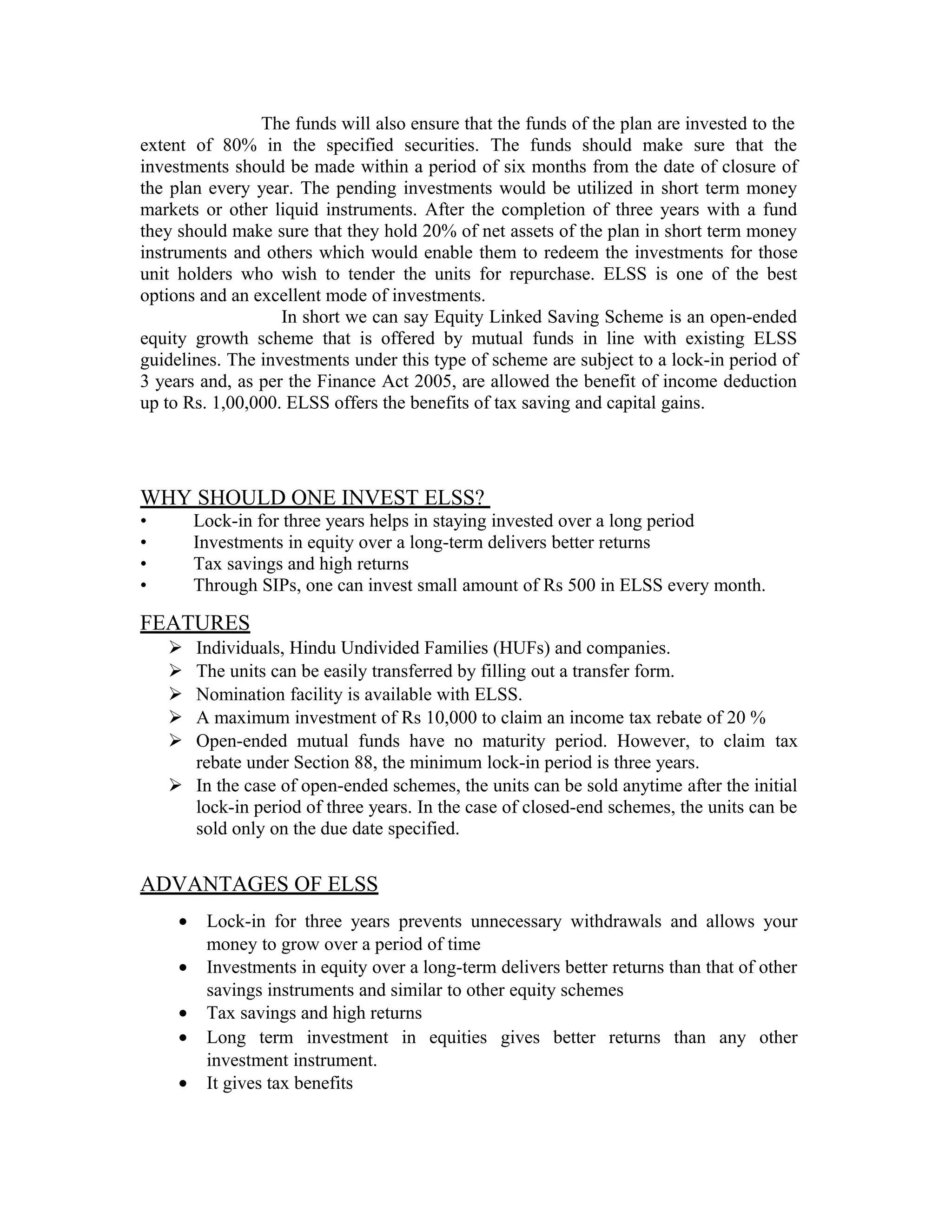 The funds will also ensure that the funds of the plan are invested to the
extent of 80% in the specified securities. The funds should make sure that the
investments should be made within a period of six months from the date of closure of
the plan every year. The pending investments would be utilized in short term money
markets or other liquid instruments. After the completion of three years with a fund
they should make sure that they hold 20% of net assets of the plan in short term money
instruments and others which would enable them to redeem the investments for those
unit holders who wish to tender the units for repurchase. ELSS is one of the best
options and an excellent mode of investments.
In short we can say Equity Linked Saving Scheme is an open-ended
equity growth scheme that is offered by mutual funds in line with existing ELSS
guidelines. The investments under this type of scheme are subject to a lock-in period of
3 years and, as per the Finance Act 2005, are allowed the benefit of income deduction
up to Rs. 1,00,000. ELSS offers the benefits of tax saving and capital gains.
WHY SHOULD ONE INVEST ELSS?
• Lock-in for three years helps in staying invested over a long period
• Investments in equity over a long-term delivers better returns
• Tax savings and high returns
• Through SIPs, one can invest small amount of Rs 500 in ELSS every month.
FEATURES
 Individuals, Hindu Undivided Families (HUFs) and companies.
 The units can be easily transferred by filling out a transfer form.
 Nomination facility is available with ELSS.
 A maximum investment of Rs 10,000 to claim an income tax rebate of 20 %
 Open-ended mutual funds have no maturity period. However, to claim tax
rebate under Section 88, the minimum lock-in period is three years.
 In the case of open-ended schemes, the units can be sold anytime after the initial
lock-in period of three years. In the case of closed-end schemes, the units can be
sold only on the due date specified.
ADVANTAGES OF ELSS
• Lock-in for three years prevents unnecessary withdrawals and allows your
money to grow over a period of time
• Investments in equity over a long-term delivers better returns than that of other
savings instruments and similar to other equity schemes
• Tax savings and high returns
• Long term investment in equities gives better returns than any other
investment instrument.
• It gives tax benefits
 