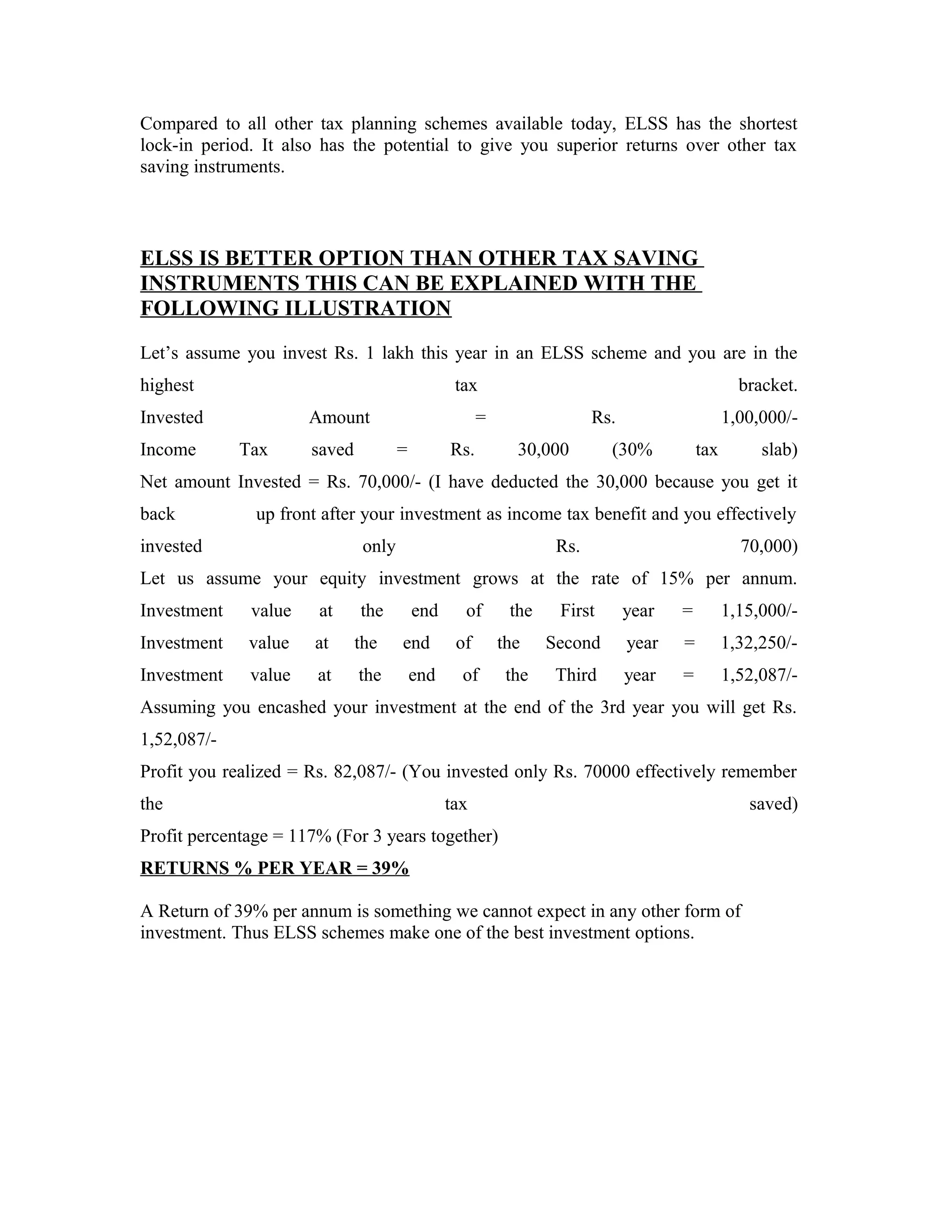Compared to all other tax planning schemes available today, ELSS has the shortest
lock-in period. It also has the potential to give you superior returns over other tax
saving instruments.
ELSS IS BETTER OPTION THAN OTHER TAX SAVING
INSTRUMENTS THIS CAN BE EXPLAINED WITH THE
FOLLOWING ILLUSTRATION
Let’s assume you invest Rs. 1 lakh this year in an ELSS scheme and you are in the
highest tax bracket.
Invested Amount = Rs. 1,00,000/-
Income Tax saved = Rs. 30,000 (30% tax slab)
Net amount Invested = Rs. 70,000/- (I have deducted the 30,000 because you get it
back up front after your investment as income tax benefit and you effectively
invested only Rs. 70,000)
Let us assume your equity investment grows at the rate of 15% per annum.
Investment value at the end of the First year = 1,15,000/-
Investment value at the end of the Second year = 1,32,250/-
Investment value at the end of the Third year = 1,52,087/-
Assuming you encashed your investment at the end of the 3rd year you will get Rs.
1,52,087/-
Profit you realized = Rs. 82,087/- (You invested only Rs. 70000 effectively remember
the tax saved)
Profit percentage = 117% (For 3 years together)
RETURNS % PER YEAR = 39%
A Return of 39% per annum is something we cannot expect in any other form of
investment. Thus ELSS schemes make one of the best investment options.
 