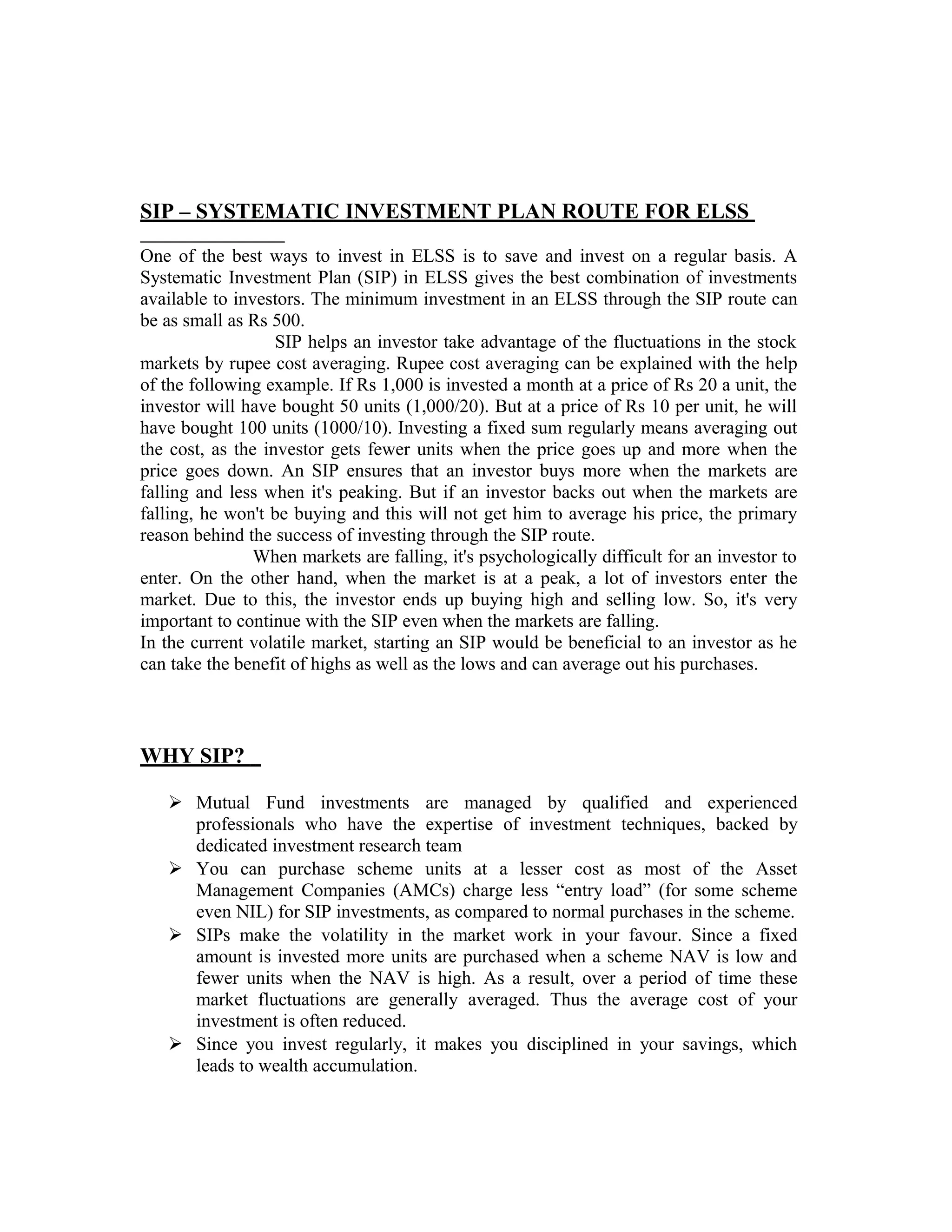 SIP – SYSTEMATIC INVESTMENT PLAN ROUTE FOR ELSS
One of the best ways to invest in ELSS is to save and invest on a regular basis. A
Systematic Investment Plan (SIP) in ELSS gives the best combination of investments
available to investors. The minimum investment in an ELSS through the SIP route can
be as small as Rs 500.
SIP helps an investor take advantage of the fluctuations in the stock
markets by rupee cost averaging. Rupee cost averaging can be explained with the help
of the following example. If Rs 1,000 is invested a month at a price of Rs 20 a unit, the
investor will have bought 50 units (1,000/20). But at a price of Rs 10 per unit, he will
have bought 100 units (1000/10). Investing a fixed sum regularly means averaging out
the cost, as the investor gets fewer units when the price goes up and more when the
price goes down. An SIP ensures that an investor buys more when the markets are
falling and less when it's peaking. But if an investor backs out when the markets are
falling, he won't be buying and this will not get him to average his price, the primary
reason behind the success of investing through the SIP route.
When markets are falling, it's psychologically difficult for an investor to
enter. On the other hand, when the market is at a peak, a lot of investors enter the
market. Due to this, the investor ends up buying high and selling low. So, it's very
important to continue with the SIP even when the markets are falling.
In the current volatile market, starting an SIP would be beneficial to an investor as he
can take the benefit of highs as well as the lows and can average out his purchases.
WHY SIP?
 Mutual Fund investments are managed by qualified and experienced
professionals who have the expertise of investment techniques, backed by
dedicated investment research team
 You can purchase scheme units at a lesser cost as most of the Asset
Management Companies (AMCs) charge less “entry load” (for some scheme
even NIL) for SIP investments, as compared to normal purchases in the scheme.
 SIPs make the volatility in the market work in your favour. Since a fixed
amount is invested more units are purchased when a scheme NAV is low and
fewer units when the NAV is high. As a result, over a period of time these
market fluctuations are generally averaged. Thus the average cost of your
investment is often reduced.
 Since you invest regularly, it makes you disciplined in your savings, which
leads to wealth accumulation.
 