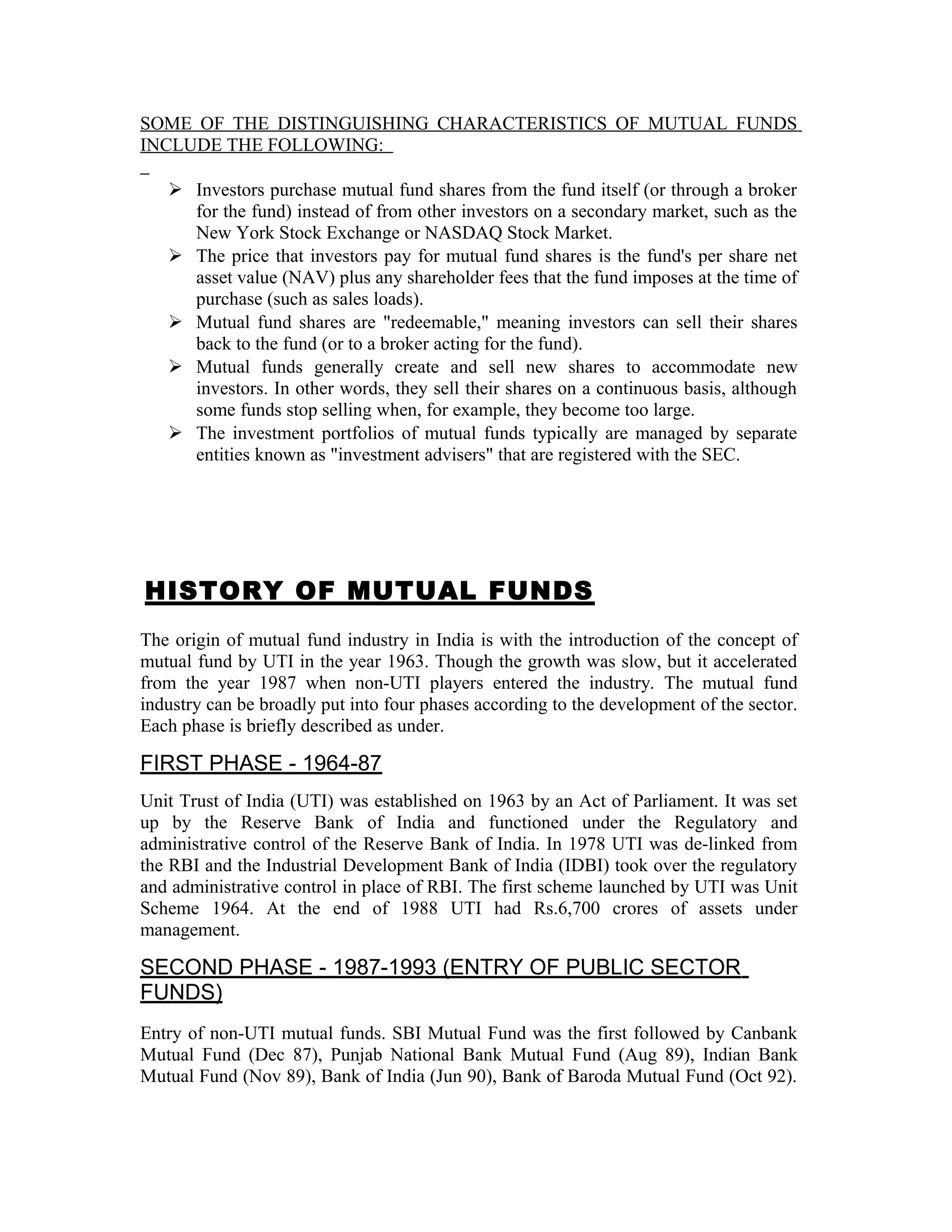 SOME OF THE DISTINGUISHING CHARACTERISTICS OF MUTUAL FUNDS
INCLUDE THE FOLLOWING:
 Investors purchase mutual fund shares from the fund itself (or through a broker
for the fund) instead of from other investors on a secondary market, such as the
New York Stock Exchange or NASDAQ Stock Market.
 The price that investors pay for mutual fund shares is the fund's per share net
asset value (NAV) plus any shareholder fees that the fund imposes at the time of
purchase (such as sales loads).
 Mutual fund shares are "redeemable," meaning investors can sell their shares
back to the fund (or to a broker acting for the fund).
 Mutual funds generally create and sell new shares to accommodate new
investors. In other words, they sell their shares on a continuous basis, although
some funds stop selling when, for example, they become too large.
 The investment portfolios of mutual funds typically are managed by separate
entities known as "investment advisers" that are registered with the SEC.
HISTORY OF MUTUAL FUNDS
The origin of mutual fund industry in India is with the introduction of the concept of
mutual fund by UTI in the year 1963. Though the growth was slow, but it accelerated
from the year 1987 when non-UTI players entered the industry. The mutual fund
industry can be broadly put into four phases according to the development of the sector.
Each phase is briefly described as under.
FIRST PHASE - 1964-87
Unit Trust of India (UTI) was established on 1963 by an Act of Parliament. It was set
up by the Reserve Bank of India and functioned under the Regulatory and
administrative control of the Reserve Bank of India. In 1978 UTI was de-linked from
the RBI and the Industrial Development Bank of India (IDBI) took over the regulatory
and administrative control in place of RBI. The first scheme launched by UTI was Unit
Scheme 1964. At the end of 1988 UTI had Rs.6,700 crores of assets under
management.
SECOND PHASE - 1987-1993 (ENTRY OF PUBLIC SECTOR
FUNDS)
Entry of non-UTI mutual funds. SBI Mutual Fund was the first followed by Canbank
Mutual Fund (Dec 87), Punjab National Bank Mutual Fund (Aug 89), Indian Bank
Mutual Fund (Nov 89), Bank of India (Jun 90), Bank of Baroda Mutual Fund (Oct 92).
 