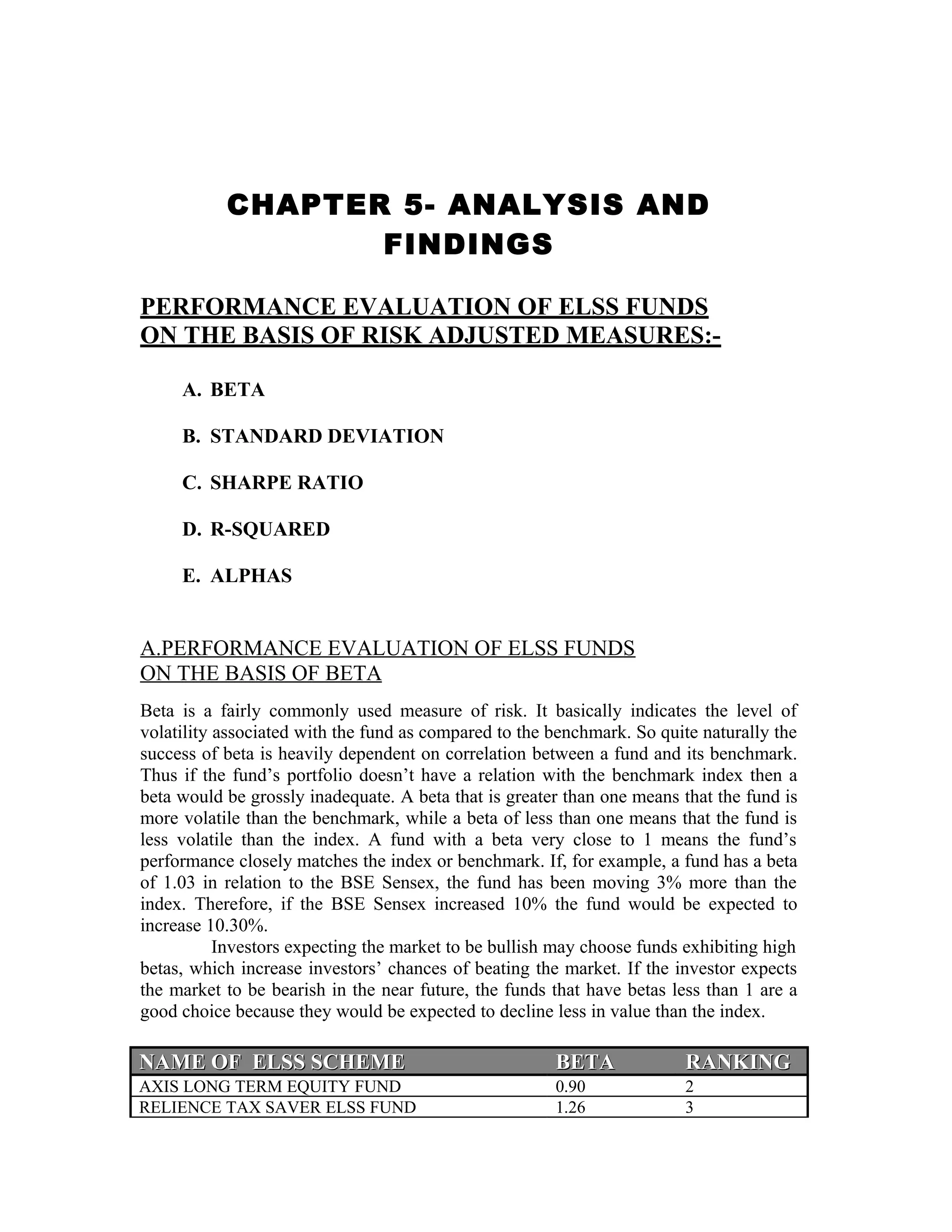 CHAPTER 5- ANALYSIS AND
FINDINGS
PERFORMANCE EVALUATION OF ELSS FUNDS
ON THE BASIS OF RISK ADJUSTED MEASURES:-
A. BETA
B. STANDARD DEVIATION
C. SHARPE RATIO
D. R-SQUARED
E. ALPHAS
A.PERFORMANCE EVALUATION OF ELSS FUNDS
ON THE BASIS OF BETA
Beta is a fairly commonly used measure of risk. It basically indicates the level of
volatility associated with the fund as compared to the benchmark. So quite naturally the
success of beta is heavily dependent on correlation between a fund and its benchmark.
Thus if the fund’s portfolio doesn’t have a relation with the benchmark index then a
beta would be grossly inadequate. A beta that is greater than one means that the fund is
more volatile than the benchmark, while a beta of less than one means that the fund is
less volatile than the index. A fund with a beta very close to 1 means the fund’s
performance closely matches the index or benchmark. If, for example, a fund has a beta
of 1.03 in relation to the BSE Sensex, the fund has been moving 3% more than the
index. Therefore, if the BSE Sensex increased 10% the fund would be expected to
increase 10.30%.
Investors expecting the market to be bullish may choose funds exhibiting high
betas, which increase investors’ chances of beating the market. If the investor expects
the market to be bearish in the near future, the funds that have betas less than 1 are a
good choice because they would be expected to decline less in value than the index.
NAME OF ELSS SCHEMENAME OF ELSS SCHEME BETABETA RANKINGRANKING
AXIS LONG TERM EQUITY FUND 0.90 2
RELIENCE TAX SAVER ELSS FUND 1.26 3
 