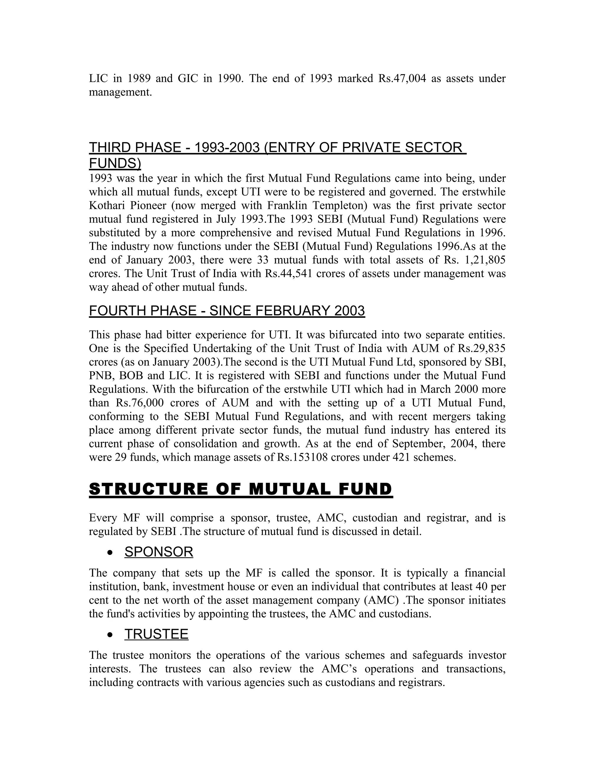 LIC in 1989 and GIC in 1990. The end of 1993 marked Rs.47,004 as assets under
management.
THIRD PHASE - 1993-2003 (ENTRY OF PRIVATE SECTOR
FUNDS)
1993 was the year in which the first Mutual Fund Regulations came into being, under
which all mutual funds, except UTI were to be registered and governed. The erstwhile
Kothari Pioneer (now merged with Franklin Templeton) was the first private sector
mutual fund registered in July 1993.The 1993 SEBI (Mutual Fund) Regulations were
substituted by a more comprehensive and revised Mutual Fund Regulations in 1996.
The industry now functions under the SEBI (Mutual Fund) Regulations 1996.As at the
end of January 2003, there were 33 mutual funds with total assets of Rs. 1,21,805
crores. The Unit Trust of India with Rs.44,541 crores of assets under management was
way ahead of other mutual funds.
FOURTH PHASE - SINCE FEBRUARY 2003
This phase had bitter experience for UTI. It was bifurcated into two separate entities.
One is the Specified Undertaking of the Unit Trust of India with AUM of Rs.29,835
crores (as on January 2003).The second is the UTI Mutual Fund Ltd, sponsored by SBI,
PNB, BOB and LIC. It is registered with SEBI and functions under the Mutual Fund
Regulations. With the bifurcation of the erstwhile UTI which had in March 2000 more
than Rs.76,000 crores of AUM and with the setting up of a UTI Mutual Fund,
conforming to the SEBI Mutual Fund Regulations, and with recent mergers taking
place among different private sector funds, the mutual fund industry has entered its
current phase of consolidation and growth. As at the end of September, 2004, there
were 29 funds, which manage assets of Rs.153108 crores under 421 schemes.
STRUCTURE OF MUTUAL FUND
Every MF will comprise a sponsor, trustee, AMC, custodian and registrar, and is
regulated by SEBI .The structure of mutual fund is discussed in detail.
• SPONSOR
The company that sets up the MF is called the sponsor. It is typically a financial
institution, bank, investment house or even an individual that contributes at least 40 per
cent to the net worth of the asset management company (AMC) .The sponsor initiates
the fund's activities by appointing the trustees, the AMC and custodians.
• TRUSTEE
The trustee monitors the operations of the various schemes and safeguards investor
interests. The trustees can also review the AMC’s operations and transactions,
including contracts with various agencies such as custodians and registrars.
 
