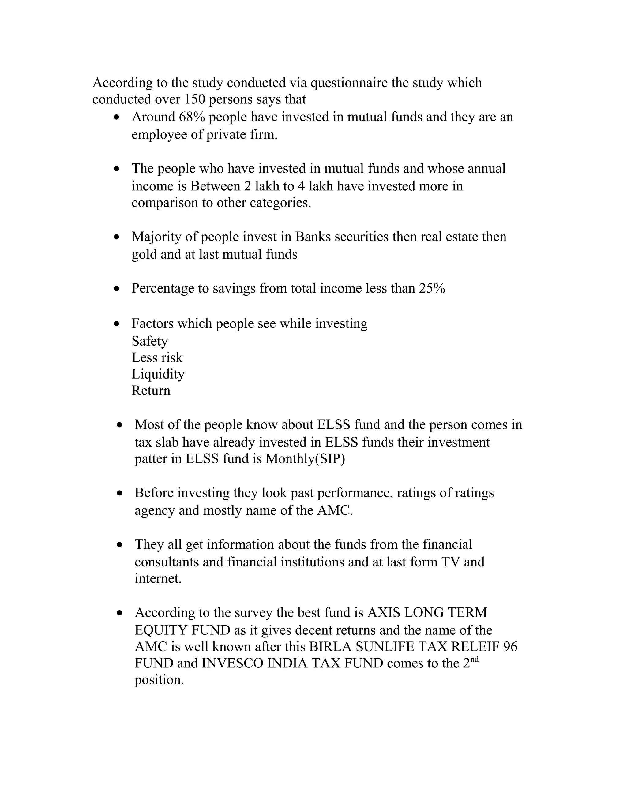 According to the study conducted via questionnaire the study which
conducted over 150 persons says that
• Around 68% people have invested in mutual funds and they are an
employee of private firm.
• The people who have invested in mutual funds and whose annual
income is Between 2 lakh to 4 lakh have invested more in
comparison to other categories.
• Majority of people invest in Banks securities then real estate then
gold and at last mutual funds
• Percentage to savings from total income less than 25%
• Factors which people see while investing
Safety
Less risk
Liquidity
Return
• Most of the people know about ELSS fund and the person comes in
tax slab have already invested in ELSS funds their investment
patter in ELSS fund is Monthly(SIP)
• Before investing they look past performance, ratings of ratings
agency and mostly name of the AMC.
• They all get information about the funds from the financial
consultants and financial institutions and at last form TV and
internet.
• According to the survey the best fund is AXIS LONG TERM
EQUITY FUND as it gives decent returns and the name of the
AMC is well known after this BIRLA SUNLIFE TAX RELEIF 96
FUND and INVESCO INDIA TAX FUND comes to the 2nd
position.
 