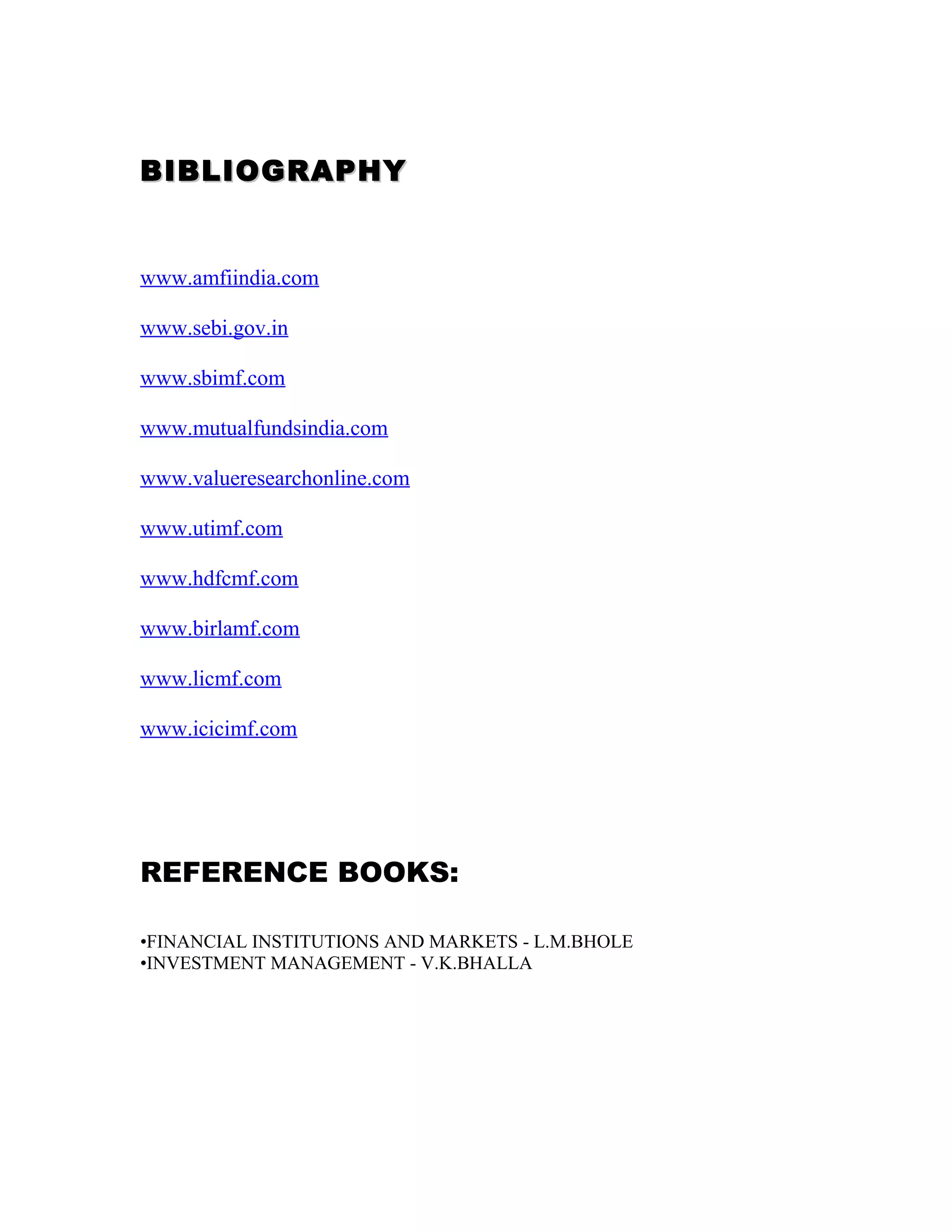 BIBLIOGRAPHYBIBLIOGRAPHY
www.amfiindia.com
www.sebi.gov.in
www.sbimf.com
www.mutualfundsindia.com
www.valueresearchonline.com
www.utimf.com
www.hdfcmf.com
www.birlamf.com
www.licmf.com
www.icicimf.com
REFERENCE BOOKS:
•FINANCIAL INSTITUTIONS AND MARKETS - L.M.BHOLE
•INVESTMENT MANAGEMENT - V.K.BHALLA
 