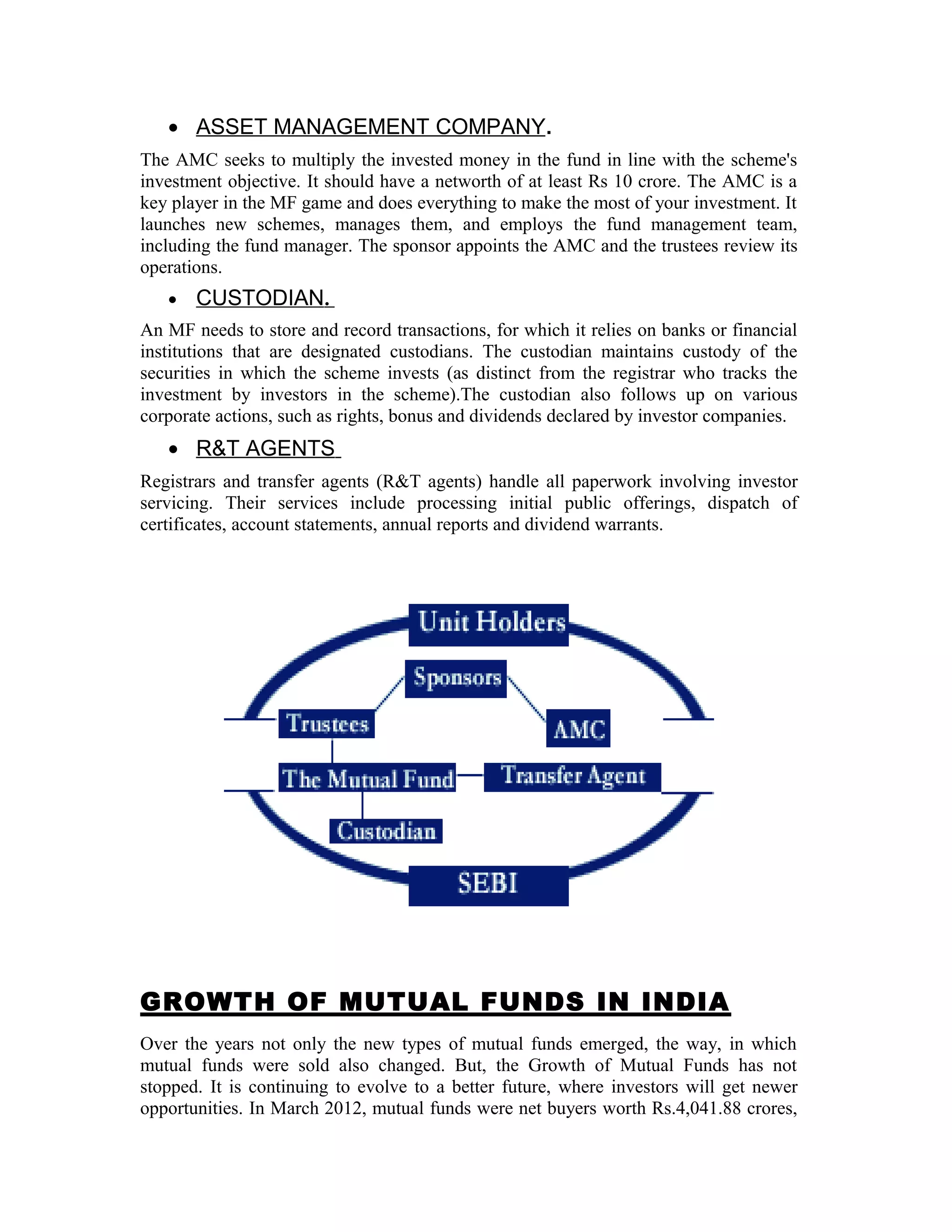 • ASSET MANAGEMENT COMPANY.
The AMC seeks to multiply the invested money in the fund in line with the scheme's
investment objective. It should have a networth of at least Rs 10 crore. The AMC is a
key player in the MF game and does everything to make the most of your investment. It
launches new schemes, manages them, and employs the fund management team,
including the fund manager. The sponsor appoints the AMC and the trustees review its
operations.
• CUSTODIAN.
An MF needs to store and record transactions, for which it relies on banks or financial
institutions that are designated custodians. The custodian maintains custody of the
securities in which the scheme invests (as distinct from the registrar who tracks the
investment by investors in the scheme).The custodian also follows up on various
corporate actions, such as rights, bonus and dividends declared by investor companies.
• R&T AGENTS
Registrars and transfer agents (R&T agents) handle all paperwork involving investor
servicing. Their services include processing initial public offerings, dispatch of
certificates, account statements, annual reports and dividend warrants.
GROWTH OF MUTUAL FUNDS IN INDIA
Over the years not only the new types of mutual funds emerged, the way, in which
mutual funds were sold also changed. But, the Growth of Mutual Funds has not
stopped. It is continuing to evolve to a better future, where investors will get newer
opportunities. In March 2012, mutual funds were net buyers worth Rs.4,041.88 crores,
 