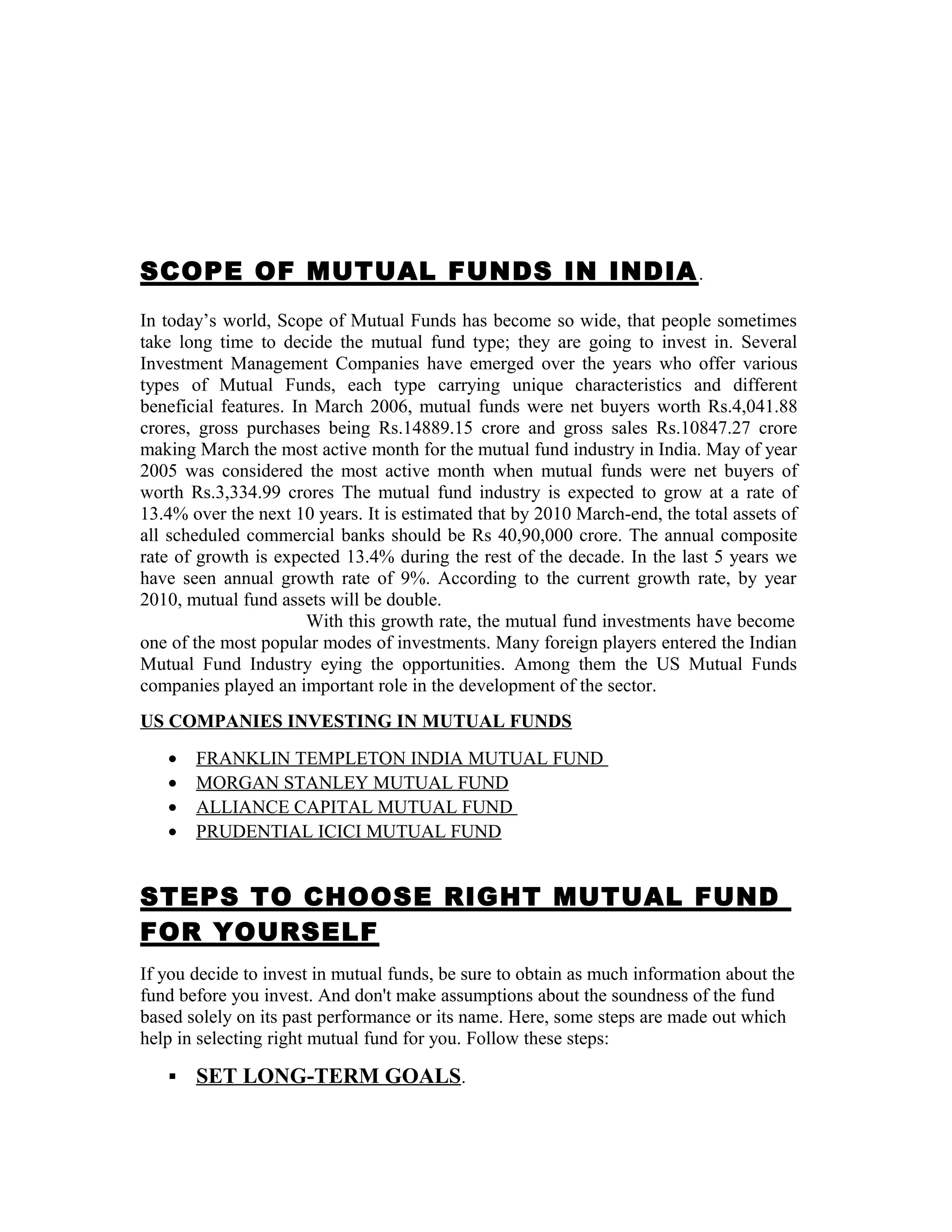 SCOPE OF MUTUAL FUNDS IN INDIA.
In today’s world, Scope of Mutual Funds has become so wide, that people sometimes
take long time to decide the mutual fund type; they are going to invest in. Several
Investment Management Companies have emerged over the years who offer various
types of Mutual Funds, each type carrying unique characteristics and different
beneficial features. In March 2006, mutual funds were net buyers worth Rs.4,041.88
crores, gross purchases being Rs.14889.15 crore and gross sales Rs.10847.27 crore
making March the most active month for the mutual fund industry in India. May of year
2005 was considered the most active month when mutual funds were net buyers of
worth Rs.3,334.99 crores The mutual fund industry is expected to grow at a rate of
13.4% over the next 10 years. It is estimated that by 2010 March-end, the total assets of
all scheduled commercial banks should be Rs 40,90,000 crore. The annual composite
rate of growth is expected 13.4% during the rest of the decade. In the last 5 years we
have seen annual growth rate of 9%. According to the current growth rate, by year
2010, mutual fund assets will be double.
With this growth rate, the mutual fund investments have become
one of the most popular modes of investments. Many foreign players entered the Indian
Mutual Fund Industry eying the opportunities. Among them the US Mutual Funds
companies played an important role in the development of the sector.
US COMPANIES INVESTING IN MUTUAL FUNDS
• FRANKLIN TEMPLETON INDIA MUTUAL FUND
• MORGAN STANLEY MUTUAL FUND
• ALLIANCE CAPITAL MUTUAL FUND
• PRUDENTIAL ICICI MUTUAL FUND
STEPS TO CHOOSE RIGHT MUTUAL FUND
FOR YOURSELF
If you decide to invest in mutual funds, be sure to obtain as much information about the
fund before you invest. And don't make assumptions about the soundness of the fund
based solely on its past performance or its name. Here, some steps are made out which
help in selecting right mutual fund for you. Follow these steps:
 SET LONG-TERM GOALS.
 
