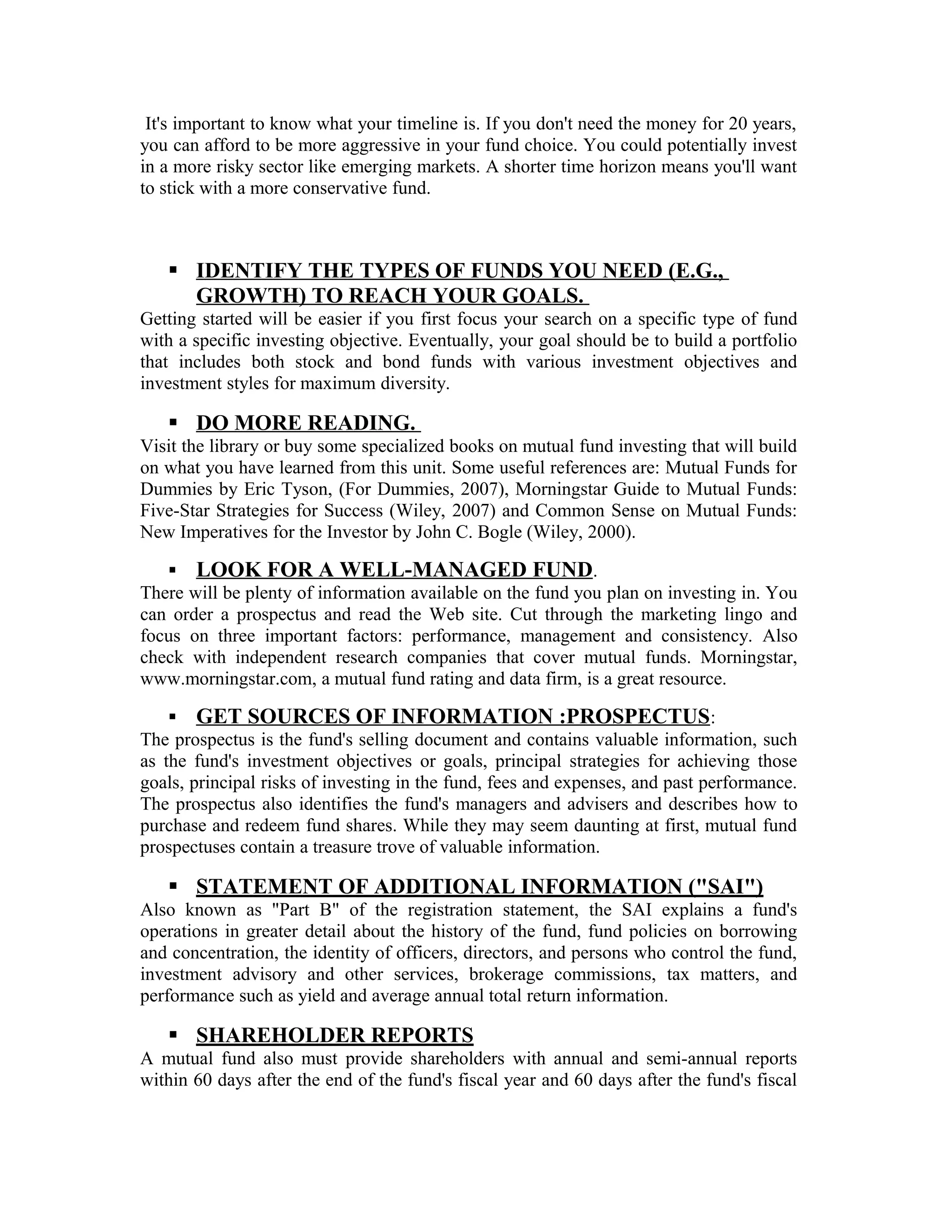 It's important to know what your timeline is. If you don't need the money for 20 years,
you can afford to be more aggressive in your fund choice. You could potentially invest
in a more risky sector like emerging markets. A shorter time horizon means you'll want
to stick with a more conservative fund.
 IDENTIFY THE TYPES OF FUNDS YOU NEED (E.G.,
GROWTH) TO REACH YOUR GOALS.
Getting started will be easier if you first focus your search on a specific type of fund
with a specific investing objective. Eventually, your goal should be to build a portfolio
that includes both stock and bond funds with various investment objectives and
investment styles for maximum diversity.
 DO MORE READING.
Visit the library or buy some specialized books on mutual fund investing that will build
on what you have learned from this unit. Some useful references are: Mutual Funds for
Dummies by Eric Tyson, (For Dummies, 2007), Morningstar Guide to Mutual Funds:
Five-Star Strategies for Success (Wiley, 2007) and Common Sense on Mutual Funds:
New Imperatives for the Investor by John C. Bogle (Wiley, 2000).
 LOOK FOR A WELL-MANAGED FUND.
There will be plenty of information available on the fund you plan on investing in. You
can order a prospectus and read the Web site. Cut through the marketing lingo and
focus on three important factors: performance, management and consistency. Also
check with independent research companies that cover mutual funds. Morningstar,
www.morningstar.com, a mutual fund rating and data firm, is a great resource.
 GET SOURCES OF INFORMATION :PROSPECTUS:
The prospectus is the fund's selling document and contains valuable information, such
as the fund's investment objectives or goals, principal strategies for achieving those
goals, principal risks of investing in the fund, fees and expenses, and past performance.
The prospectus also identifies the fund's managers and advisers and describes how to
purchase and redeem fund shares. While they may seem daunting at first, mutual fund
prospectuses contain a treasure trove of valuable information.
 STATEMENT OF ADDITIONAL INFORMATION ("SAI")
Also known as "Part B" of the registration statement, the SAI explains a fund's
operations in greater detail about the history of the fund, fund policies on borrowing
and concentration, the identity of officers, directors, and persons who control the fund,
investment advisory and other services, brokerage commissions, tax matters, and
performance such as yield and average annual total return information.
 SHAREHOLDER REPORTS
A mutual fund also must provide shareholders with annual and semi-annual reports
within 60 days after the end of the fund's fiscal year and 60 days after the fund's fiscal
 