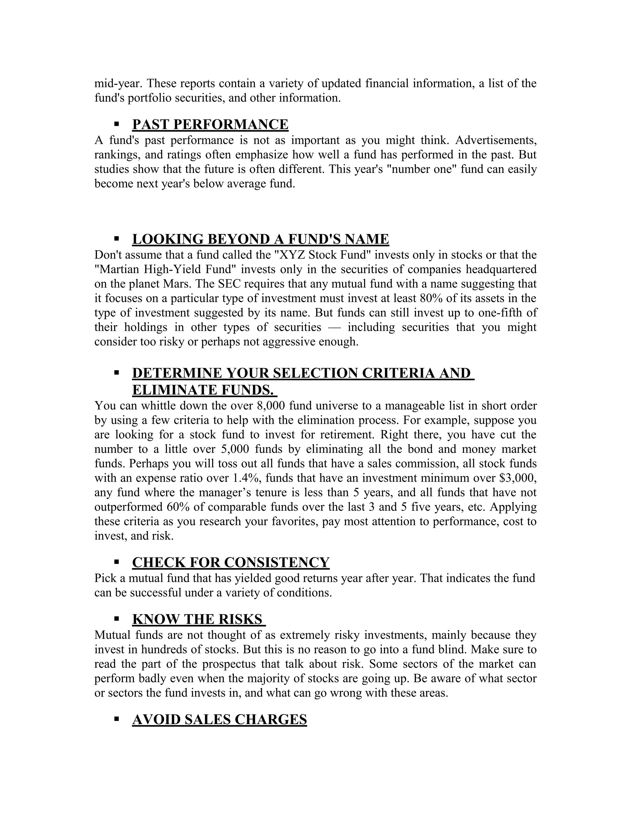 mid-year. These reports contain a variety of updated financial information, a list of the
fund's portfolio securities, and other information.
 PAST PERFORMANCE
A fund's past performance is not as important as you might think. Advertisements,
rankings, and ratings often emphasize how well a fund has performed in the past. But
studies show that the future is often different. This year's "number one" fund can easily
become next year's below average fund.
 LOOKING BEYOND A FUND'S NAME
Don't assume that a fund called the "XYZ Stock Fund" invests only in stocks or that the
"Martian High-Yield Fund" invests only in the securities of companies headquartered
on the planet Mars. The SEC requires that any mutual fund with a name suggesting that
it focuses on a particular type of investment must invest at least 80% of its assets in the
type of investment suggested by its name. But funds can still invest up to one-fifth of
their holdings in other types of securities — including securities that you might
consider too risky or perhaps not aggressive enough.
 DETERMINE YOUR SELECTION CRITERIA AND
ELIMINATE FUNDS.
You can whittle down the over 8,000 fund universe to a manageable list in short order
by using a few criteria to help with the elimination process. For example, suppose you
are looking for a stock fund to invest for retirement. Right there, you have cut the
number to a little over 5,000 funds by eliminating all the bond and money market
funds. Perhaps you will toss out all funds that have a sales commission, all stock funds
with an expense ratio over 1.4%, funds that have an investment minimum over $3,000,
any fund where the manager’s tenure is less than 5 years, and all funds that have not
outperformed 60% of comparable funds over the last 3 and 5 five years, etc. Applying
these criteria as you research your favorites, pay most attention to performance, cost to
invest, and risk.
 CHECK FOR CONSISTENCY
Pick a mutual fund that has yielded good returns year after year. That indicates the fund
can be successful under a variety of conditions.
 KNOW THE RISKS
Mutual funds are not thought of as extremely risky investments, mainly because they
invest in hundreds of stocks. But this is no reason to go into a fund blind. Make sure to
read the part of the prospectus that talk about risk. Some sectors of the market can
perform badly even when the majority of stocks are going up. Be aware of what sector
or sectors the fund invests in, and what can go wrong with these areas.
 AVOID SALES CHARGES
 