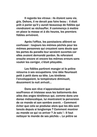 Il regarda les vitraux : ils étaient sans vie,
gris. Dehors, il ne devait pas faire beau ; il était
prêt à parier qu'il y aurait beaucoup de fidèles qui
viendraient se réchauffer. Il commença à mettre
en place la messe et à dix heures, les premiers
fidèles arrivèrent.

       Après l'office, les paroissiens allèrent se
confesser : toujours les mêmes péchés pour les
mêmes personnes qui croyaient sans doute que
les portes du paradis leur seraient ouvertes car
elles avaient demandé pardon. Ils referaient
ensuite encore et encore les mêmes erreurs sans
vouloir les corriger, c'était pitoyable.

       Les fidèles partirent manger et le prêtre
retourna à ses occupations. Une idée fleurissait
petit à petit dans sa tête. Les ténèbres
l'enveloppaient, la température diminuait,
doucement la nuit arrivait…

       Dans son rêve n'apparaissaient que
souffrance et tristesse sous les battements des
ailes des anges ténébreux qui, comme dans une
danse mélancolique, lui montraient la perversion
de ce monde et son sombre avenir. « Comment
éviter que cela se produise alors que les dés sont
lancés depuis si longtemps ? Comment montrer
au monde ce qui va arriver ? Je sais ! : Il faut
nettoyer le monde de ses péchés ». Le prêtre se
 