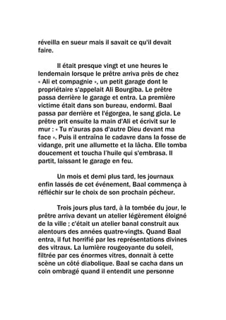 réveilla en sueur mais il savait ce qu'il devait
faire.

        Il était presque vingt et une heures le
lendemain lorsque le prêtre arriva près de chez
« Ali et compagnie », un petit garage dont le
propriétaire s'appelait Ali Bourgiba. Le prêtre
passa derrière le garage et entra. La première
victime était dans son bureau, endormi. Baal
passa par derrière et l'égorgea, le sang gicla. Le
prêtre prit ensuite la main d'Ali et écrivit sur le
mur : « Tu n'auras pas d'autre Dieu devant ma
face ». Puis il entraîna le cadavre dans la fosse de
vidange, prit une allumette et la lâcha. Elle tomba
doucement et toucha l’huile qui s'embrasa. Il
partit, laissant le garage en feu.

       Un mois et demi plus tard, les journaux
enfin lassés de cet événement, Baal commença à
réfléchir sur le choix de son prochain pécheur.

        Trois jours plus tard, à la tombée du jour, le
prêtre arriva devant un atelier légèrement éloigné
de la ville ; c'était un atelier banal construit aux
alentours des années quatre-vingts. Quand Baal
entra, il fut horrifié par les représentations divines
des vitraux. La lumière rougeoyante du soleil,
filtrée par ces énormes vitres, donnait à cette
scène un côté diabolique. Baal se cacha dans un
coin ombragé quand il entendit une personne
 