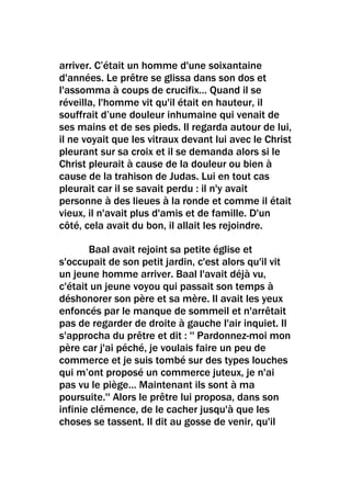 arriver. C’était un homme d'une soixantaine
d'années. Le prêtre se glissa dans son dos et
l'assomma à coups de crucifix… Quand il se
réveilla, l'homme vit qu'il était en hauteur, il
souffrait d’une douleur inhumaine qui venait de
ses mains et de ses pieds. Il regarda autour de lui,
il ne voyait que les vitraux devant lui avec le Christ
pleurant sur sa croix et il se demanda alors si le
Christ pleurait à cause de la douleur ou bien à
cause de la trahison de Judas. Lui en tout cas
pleurait car il se savait perdu : il n'y avait
personne à des lieues à la ronde et comme il était
vieux, il n'avait plus d'amis et de famille. D'un
côté, cela avait du bon, il allait les rejoindre.

       Baal avait rejoint sa petite église et
s'occupait de son petit jardin, c'est alors qu'il vit
un jeune homme arriver. Baal l'avait déjà vu,
c'était un jeune voyou qui passait son temps à
déshonorer son père et sa mère. Il avait les yeux
enfoncés par le manque de sommeil et n'arrêtait
pas de regarder de droite à gauche l'air inquiet. Il
s'approcha du prêtre et dit : '' Pardonnez-moi mon
père car j'ai péché, je voulais faire un peu de
commerce et je suis tombé sur des types louches
qui m’ont proposé un commerce juteux, je n'ai
pas vu le piège… Maintenant ils sont à ma
poursuite.'' Alors le prêtre lui proposa, dans son
infinie clémence, de le cacher jusqu'à que les
choses se tassent. Il dit au gosse de venir, qu'il
 