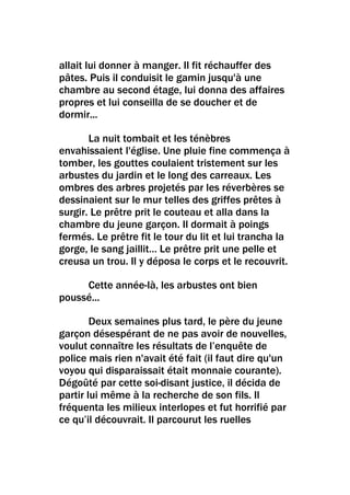 allait lui donner à manger. Il fit réchauffer des
pâtes. Puis il conduisit le gamin jusqu'à une
chambre au second étage, lui donna des affaires
propres et lui conseilla de se doucher et de
dormir...

       La nuit tombait et les ténèbres
envahissaient l'église. Une pluie fine commença à
tomber, les gouttes coulaient tristement sur les
arbustes du jardin et le long des carreaux. Les
ombres des arbres projetés par les réverbères se
dessinaient sur le mur telles des griffes prêtes à
surgir. Le prêtre prit le couteau et alla dans la
chambre du jeune garçon. Il dormait à poings
fermés. Le prêtre fit le tour du lit et lui trancha la
gorge, le sang jaillit… Le prêtre prit une pelle et
creusa un trou. Il y déposa le corps et le recouvrit.

     Cette année-là, les arbustes ont bien
poussé...

        Deux semaines plus tard, le père du jeune
garçon désespérant de ne pas avoir de nouvelles,
voulut connaître les résultats de l’enquête de
police mais rien n'avait été fait (il faut dire qu'un
voyou qui disparaissait était monnaie courante).
Dégoûté par cette soi-disant justice, il décida de
partir lui même à la recherche de son fils. Il
fréquenta les milieux interlopes et fut horrifié par
ce qu’il découvrait. Il parcourut les ruelles
 