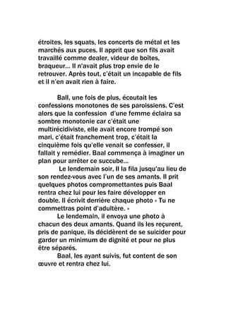 étroites, les squats, les concerts de métal et les
marchés aux puces. Il apprit que son fils avait
travaillé comme dealer, videur de boîtes,
braqueur… Il n'avait plus trop envie de le
retrouver. Après tout, c’était un incapable de fils
et il n’en avait rien à faire.

        Ball, une fois de plus, écoutait les
confessions monotones de ses paroissiens. C’est
alors que la confession d’une femme éclaira sa
sombre monotonie car c’était une
multirécidiviste, elle avait encore trompé son
mari, c’était franchement trop, c’était la
cinquième fois qu’elle venait se confesser, il
fallait y remédier. Baal commença à imaginer un
plan pour arrêter ce succube…
         Le lendemain soir, Il la fila jusqu'au lieu de
son rendez-vous avec l’un de ses amants. Il prit
quelques photos compromettantes puis Baal
rentra chez lui pour les faire développer en
double. Il écrivit derrière chaque photo « Tu ne
commettras point d’adultère. »
        Le lendemain, il envoya une photo à
chacun des deux amants. Quand ils les reçurent,
pris de panique, ils décidèrent de se suicider pour
garder un minimum de dignité et pour ne plus
être séparés.
        Baal, les ayant suivis, fut content de son
œuvre et rentra chez lui.
 