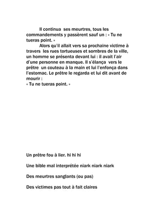 Il continua ses meurtres, tous les
commandements y passèrent sauf un : « Tu ne
tueras point. »
       Alors qu’il allait vers sa prochaine victime à
travers les rues tortueuses et sombres de la ville,
un homme se présenta devant lui : il avait l’air
d’une personne en manque. Il s’élança vers le
prêtre un couteau à la main et lui l’enfonça dans
l’estomac. Le prêtre le regarda et lui dit avant de
mourir :
« Tu ne tueras point. »




Un prêtre fou à lier. hi hi hi

Une bible mal interprétée niark niark niark

Des meurtres sanglants (ou pas)

Des victimes pas tout à fait claires
 