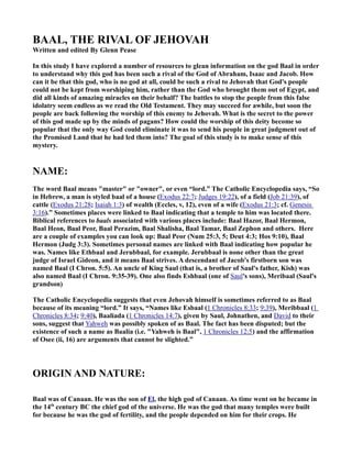 BAAL, THE RIVAL OF JEHOVAH 
Written and edited By Glenn Pease 
In this study I have explored a number of resources to glean information on the god Baal in order 
to understand why this god has been such a rival of the God of Abraham, Isaac and Jacob. How 
can it be that this god, who is no god at all, could be such a rival to Jehovah that God's people 
could not be kept from worshiping him, rather than the God who brought them out of Egypt, and 
did all kinds of amazing miracles on their behalf? The battles to stop the people from this false 
idolatry seem endless as we read the Old Testament. They may succeed for awhile, but soon the 
people are back following the worship of this enemy to Jehovah. What is the secret to the power 
of this god made up by the minds of pagans? How could the worship of this deity become so 
popular that the only way God could eliminate it was to send his people in great judgment out of 
the Promised Land that he had led them into? The goal of this study is to make sense of this 
mystery. 
.AME: 
The word Baal means "master" or "owner", or even “lord.” The Catholic Encyclopedia says, “So 
in Hebrew, a man is styled baal of a house (Exodus 22:7; Judges 19:22), of a field (Job 21:39), of 
cattle (Exodus 21:28; Isaiah 1:3) of wealth (Eccles, v, 12), even of a wife (Exodus 21:3; cf. Genesis 
3:16).” Sometimes places were linked to Baal indicating that a temple to him was located there. 
Biblical references to baals associated with various places include: Baal Hazor, Baal Hermon, 
Baal Heon, Baal Peor, Baal Perazim, Baal Shalisha, Baal Tamar, Baal Zephon and others. Here 
are a couple of examples you can look up: Baal Peor (.um 25:3, 5; Deut 4:3; Hos 9:10), Baal 
Hermon (Judg 3:3). Sometimes personal names are linked with Baal indicating how popular he 
was. .ames like Ethbaal and Jerubbaal, for example. Jerubbaal is none other than the great 
judge of Israel Gideon, and it means Baal strives. A descendant of Jacob's firstborn son was 
named Baal (I Chron. 5:5). An uncle of King Saul (that is, a brother of Saul's father, Kish) was 
also named Baal (I Chron. 9:35-39). One also finds Eshbaal (one of Saul's sons), Meribaal (Saul's 
grandson) 
The Catholic Encyclopedia suggests that even Jehovah himself is sometimes referred to as Baal 
because of its meaning “lord.” It says, “.ames like Esbaal (1 Chronicles 8:33; 9:39), Meribbaal (1 
Chronicles 8:34; 9:40), Baaliada (1 Chronicles 14:7), given by Saul, Johnathen, and David to their 
sons, suggest that Yahweh was possibly spoken of as Baal. The fact has been disputed; but the 
existence of such a name as Baalia (i.e. "Yahweh is Baal", 1 Chronicles 12:5) and the affirmation 
of Osee (ii, 16) are arguments that cannot be slighted.” 
ORIGI. A.D .ATURE: 
Baal was of Canaan. He was the son of El, the high god of Canaan. As time went on he became in 
the 14th century BC the chief god of the universe. He was the god that many temples were built 
for because he was the god of fertility, and the people depended on him for their crops. He 
 