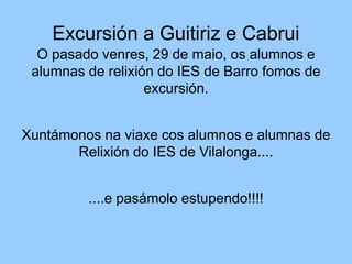 Excursión a Guitiriz e Cabrui
O pasado venres, 29 de maio, os alumnos e
alumnas de relixión do IES de Barro fomos de
excursión.
Xuntámonos na viaxe cos alumnos e alumnas de
Relixión do IES de Vilalonga....
....e pasámolo estupendo!!!!
 