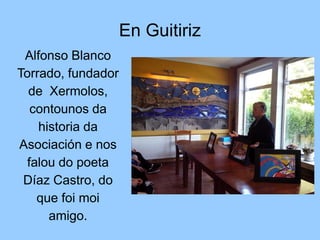 En Guitiriz
Alfonso Blanco
Torrado, fundador
de Xermolos,
contounos da
historia da
Asociación e nos
falou do poeta
Díaz Ca...