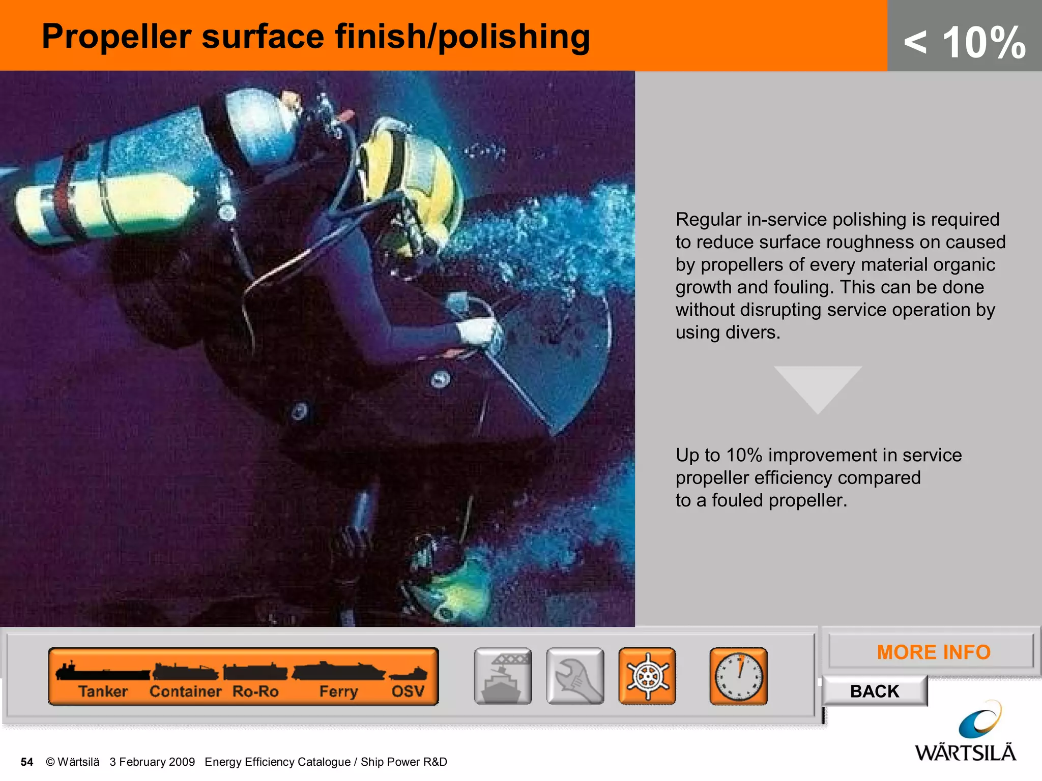 MORE INFO
BACK
Propeller surface finish/polishing
54 © Wärtsilä 3 February 2009 Energy Efficiency Catalogue / Ship Power R&D
< 10%
Regular in-service polishing is required
to reduce surface roughness on caused
by propellers of every material organic
growth and fouling. This can be done
without disrupting service operation by
using divers.
Up to 10% improvement in service
propeller efficiency compared
to a fouled propeller.
 