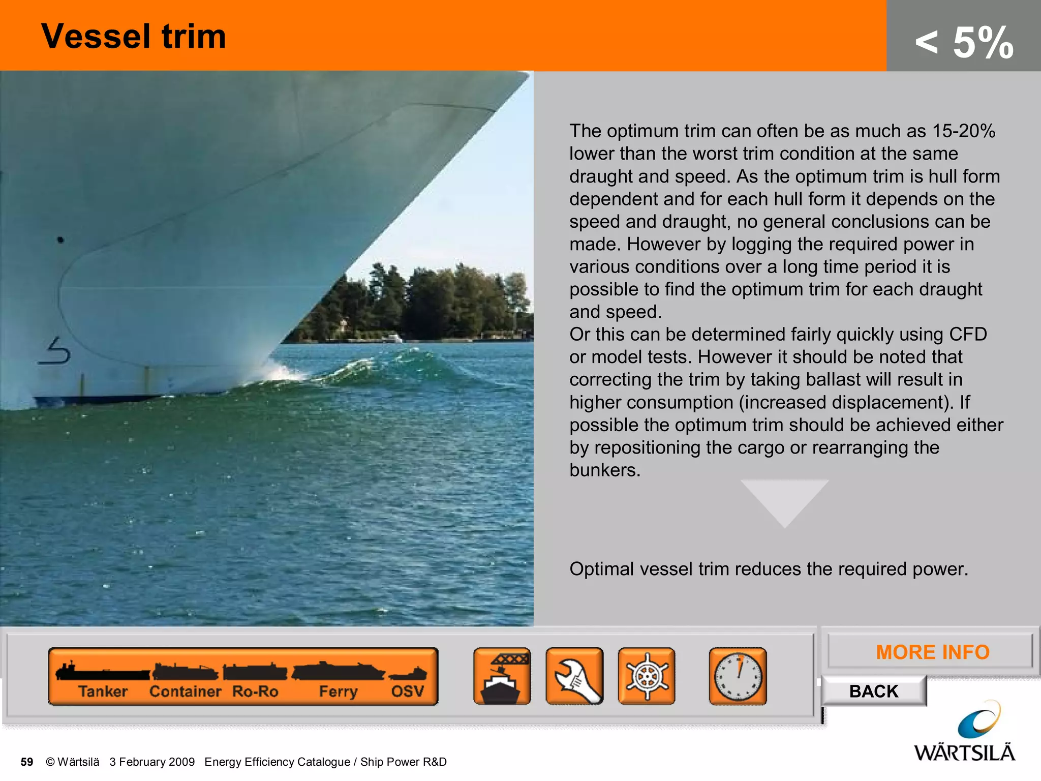 MORE INFO
BACK
Vessel trim
59 © Wärtsilä 3 February 2009 Energy Efficiency Catalogue / Ship Power R&D
< 5%
The optimum trim can often be as much as 15-20%
lower than the worst trim condition at the same
draught and speed. As the optimum trim is hull form
dependent and for each hull form it depends on the
speed and draught, no general conclusions can be
made. However by logging the required power in
various conditions over a long time period it is
possible to find the optimum trim for each draught
and speed.
Or this can be determined fairly quickly using CFD
or model tests. However it should be noted that
correcting the trim by taking ballast will result in
higher consumption (increased displacement). If
possible the optimum trim should be achieved either
by repositioning the cargo or rearranging the
bunkers.
Optimal vessel trim reduces the required power.
 
