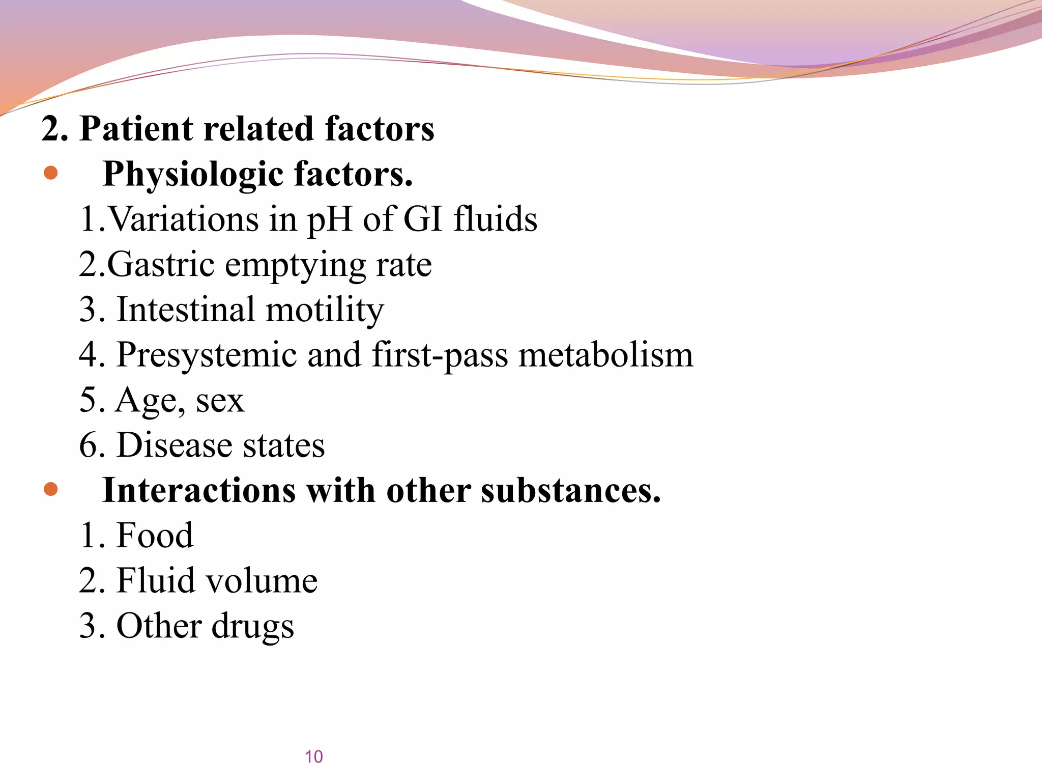 2. Patient related factors
 Physiologic factors.
1.Variations in pH of GI fluids
2.Gastric emptying rate
3. Intestinal motility
4. Presystemic and first-pass metabolism
5. Age, sex
6. Disease states
 Interactions with other substances.
1. Food
2. Fluid volume
3. Other drugs
10
 