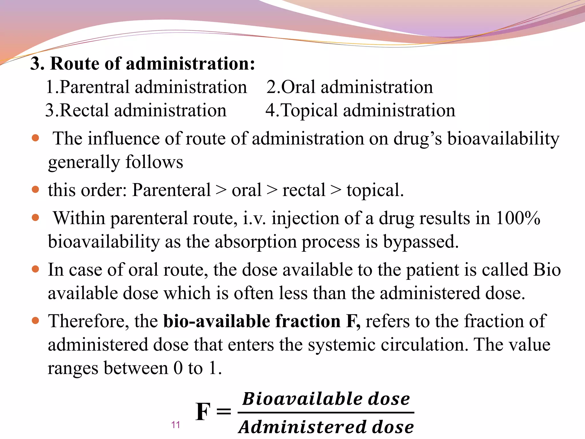 3. Route of administration:
1.Parentral administration 2.Oral administration
3.Rectal administration 4.Topical administration
 The influence of route of administration on drug’s bioavailability
generally follows
 this order: Parenteral > oral > rectal > topical.
 Within parenteral route, i.v. injection of a drug results in 100%
bioavailability as the absorption process is bypassed.
 In case of oral route, the dose available to the patient is called Bio
available dose which is often less than the administered dose.
 Therefore, the bio-available fraction F, refers to the fraction of
administered dose that enters the systemic circulation. The value
ranges between 0 to 1.
F =
𝑩𝒊𝒐𝒂𝒗𝒂𝒊𝒍𝒂𝒃𝒍𝒆 𝒅𝒐𝒔𝒆
𝑨𝒅𝒎𝒊𝒏𝒊𝒔𝒕𝒆𝒓𝒆𝒅 𝒅𝒐𝒔𝒆11
 