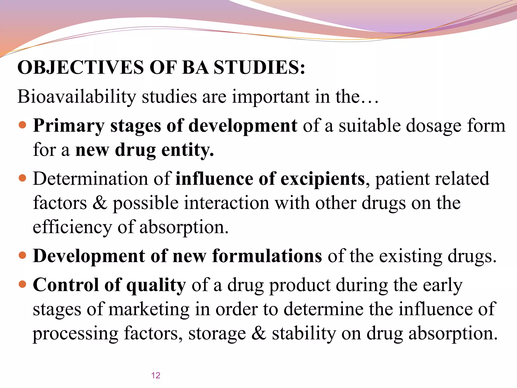 OBJECTIVES OF BA STUDIES:
Bioavailability studies are important in the…
 Primary stages of development of a suitable dosage form
for a new drug entity.
 Determination of influence of excipients, patient related
factors & possible interaction with other drugs on the
efficiency of absorption.
 Development of new formulations of the existing drugs.
 Control of quality of a drug product during the early
stages of marketing in order to determine the influence of
processing factors, storage & stability on drug absorption.
12
 