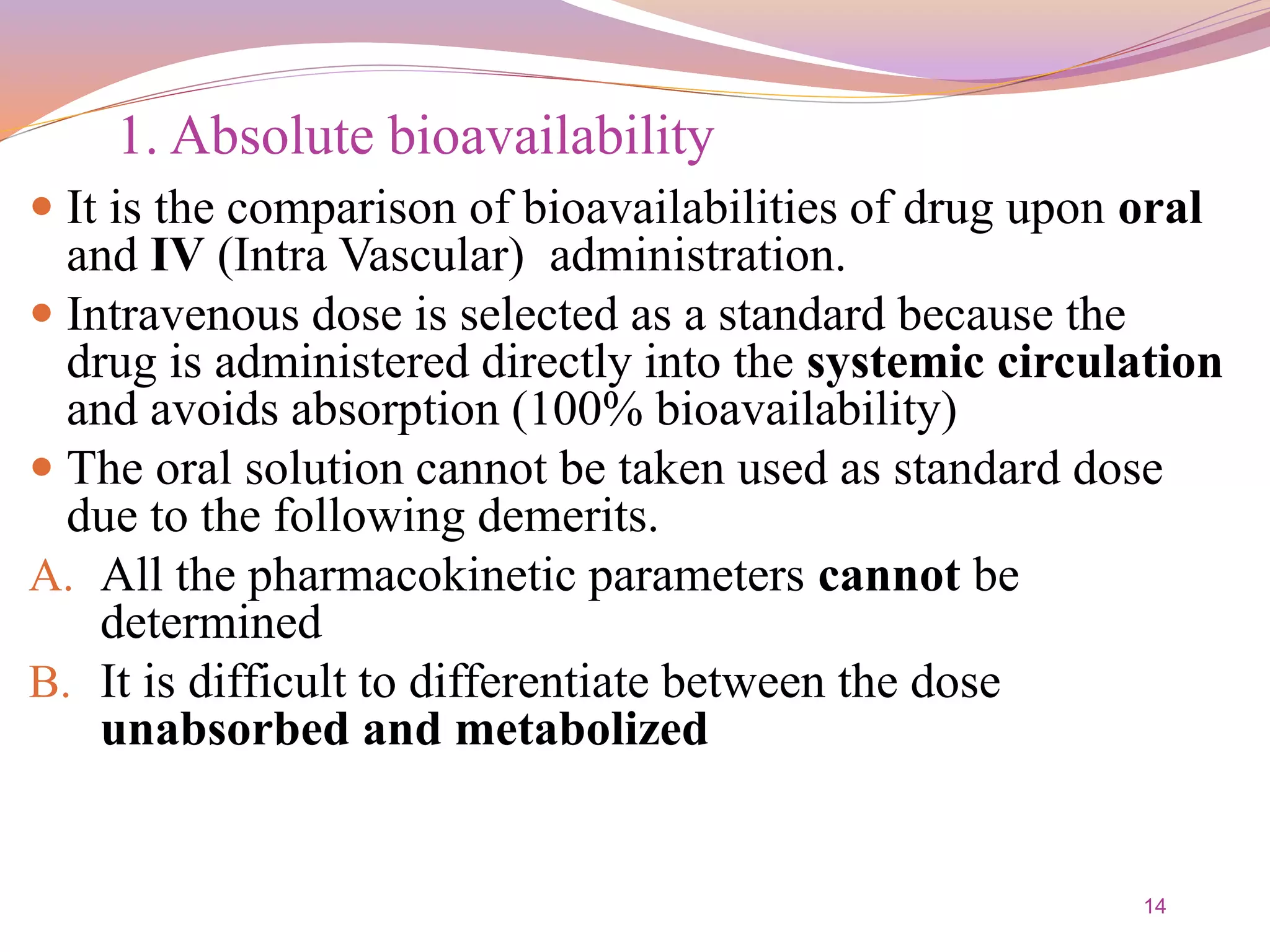 14
1. Absolute bioavailability
 It is the comparison of bioavailabilities of drug upon oral
and IV (Intra Vascular) administration.
 Intravenous dose is selected as a standard because the
drug is administered directly into the systemic circulation
and avoids absorption (100% bioavailability)
 The oral solution cannot be taken used as standard dose
due to the following demerits.
A. All the pharmacokinetic parameters cannot be
determined
B. It is difficult to differentiate between the dose
unabsorbed and metabolized
 