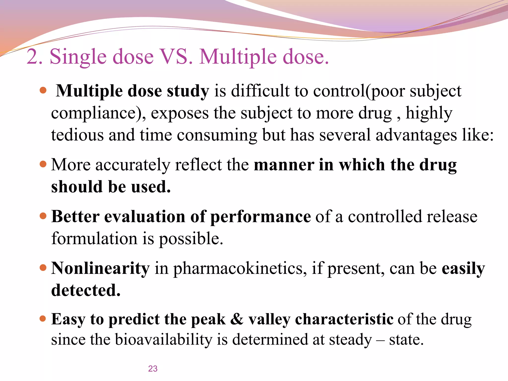23
 Multiple dose study is difficult to control(poor subject
compliance), exposes the subject to more drug , highly
tedious and time consuming but has several advantages like:
 More accurately reflect the manner in which the drug
should be used.
 Better evaluation of performance of a controlled release
formulation is possible.
 Nonlinearity in pharmacokinetics, if present, can be easily
detected.
 Easy to predict the peak & valley characteristic of the drug
since the bioavailability is determined at steady – state.
2. Single dose VS. Multiple dose.
 