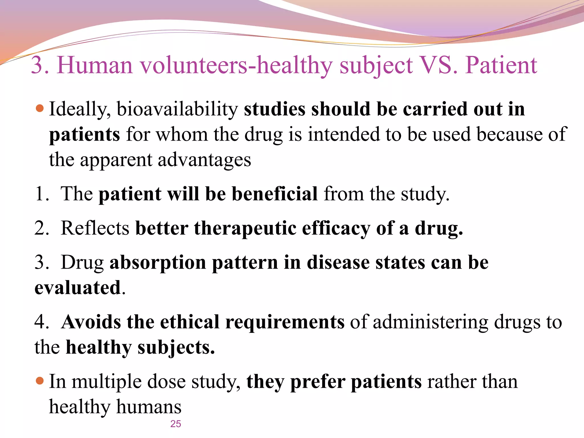 25
 Ideally, bioavailability studies should be carried out in
patients for whom the drug is intended to be used because of
the apparent advantages
1. The patient will be beneficial from the study.
2. Reflects better therapeutic efficacy of a drug.
3. Drug absorption pattern in disease states can be
evaluated.
4. Avoids the ethical requirements of administering drugs to
the healthy subjects.
 In multiple dose study, they prefer patients rather than
healthy humans
3. Human volunteers-healthy subject VS. Patient
 