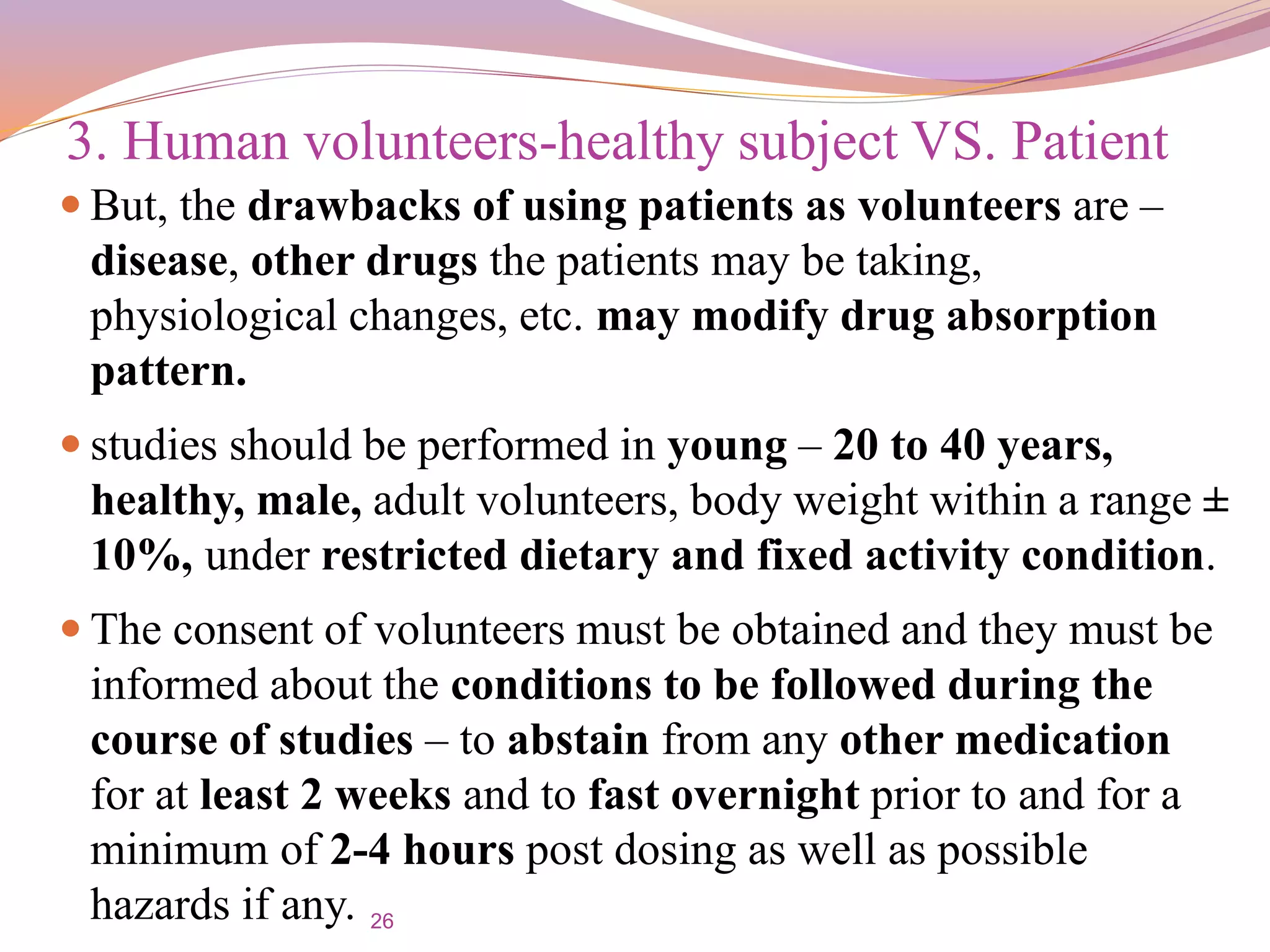 26
 But, the drawbacks of using patients as volunteers are –
disease, other drugs the patients may be taking,
physiological changes, etc. may modify drug absorption
pattern.
 studies should be performed in young – 20 to 40 years,
healthy, male, adult volunteers, body weight within a range ±
10%, under restricted dietary and fixed activity condition.
 The consent of volunteers must be obtained and they must be
informed about the conditions to be followed during the
course of studies – to abstain from any other medication
for at least 2 weeks and to fast overnight prior to and for a
minimum of 2-4 hours post dosing as well as possible
hazards if any.
3. Human volunteers-healthy subject VS. Patient
 
