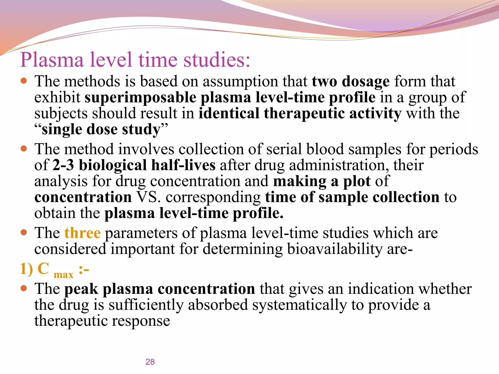 28
 The methods is based on assumption that two dosage form that
exhibit superimposable plasma level-time profile in a group of
subjects should result in identical therapeutic activity with the
“single dose study”
 The method involves collection of serial blood samples for periods
of 2-3 biological half-lives after drug administration, their
analysis for drug concentration and making a plot of
concentration VS. corresponding time of sample collection to
obtain the plasma level-time profile.
 The three parameters of plasma level-time studies which are
considered important for determining bioavailability are-
1) C max :-
 The peak plasma concentration that gives an indication whether
the drug is sufficiently absorbed systematically to provide a
therapeutic response
Plasma level time studies:
 
