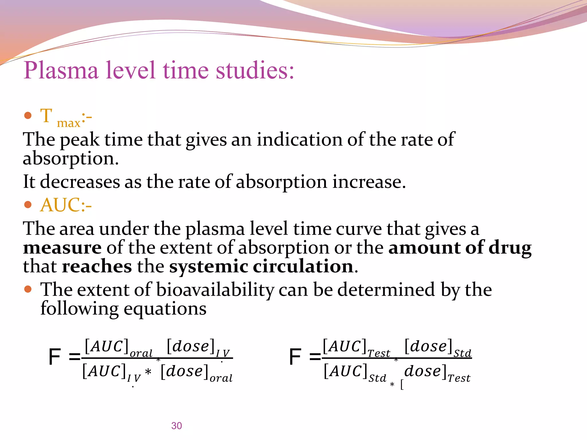30
 T max:-
The peak time that gives an indication of the rate of
absorption.
It decreases as the rate of absorption increase.
 AUC:-
The area under the plasma level time curve that gives a
measure of the extent of absorption or the amount of drug
that reaches the systemic circulation.
 The extent of bioavailability can be determined by the
following equations
Plasma level time studies:
F =
𝐴𝑈𝐶 𝑜𝑟𝑎𝑙 ∗
𝑑𝑜𝑠𝑒 𝐼. 𝑉
𝐴𝑈𝐶 𝐼. 𝑉
∗ [𝑑𝑜𝑠𝑒] 𝑜𝑟𝑎𝑙
F =
𝐴𝑈𝐶 𝑇𝑒𝑠𝑡 ∗
𝑑𝑜𝑠𝑒 𝑆𝑡𝑑
𝐴𝑈𝐶 𝑆𝑡𝑑 ∗ [
𝑑𝑜𝑠𝑒] 𝑇𝑒𝑠𝑡
 