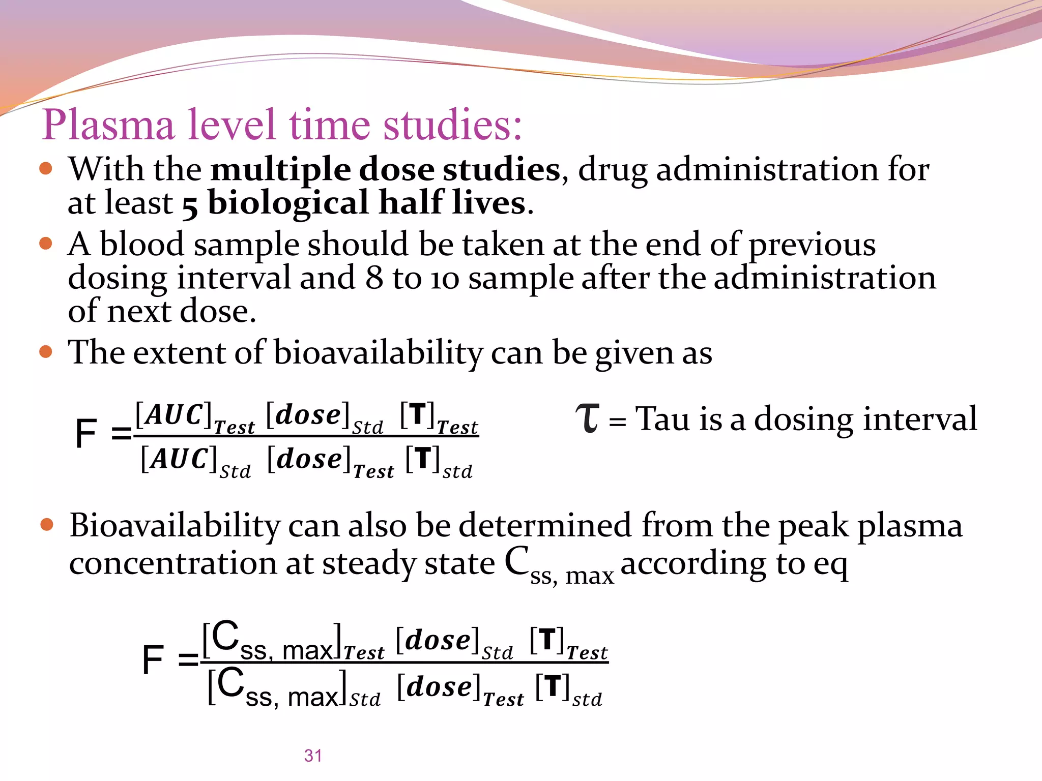 31
 With the multiple dose studies, drug administration for
at least 5 biological half lives.
 A blood sample should be taken at the end of previous
dosing interval and 8 to 10 sample after the administration
of next dose.
 The extent of bioavailability can be given as
Plasma level time studies:
F =
𝑨𝑼𝑪 𝑻𝒆𝒔𝒕 𝒅𝒐𝒔𝒆 𝑆𝑡𝑑 τ 𝑻𝒆𝒔𝑡
𝑨𝑼𝑪 𝑆𝑡𝑑 𝒅𝒐𝒔𝒆 𝑻𝒆𝒔𝒕 τ 𝑠𝑡𝑑
τ= Tau is a dosing interval
 Bioavailability can also be determined from the peak plasma
concentration at steady state Css, max according to eq
F =
Css, max 𝑻𝒆𝒔𝒕 𝒅𝒐𝒔𝒆 𝑆𝑡𝑑 τ 𝑻𝒆𝒔𝑡
Css, max 𝑆𝑡𝑑
𝒅𝒐𝒔𝒆 𝑻𝒆𝒔𝒕
τ 𝑠𝑡𝑑
 
