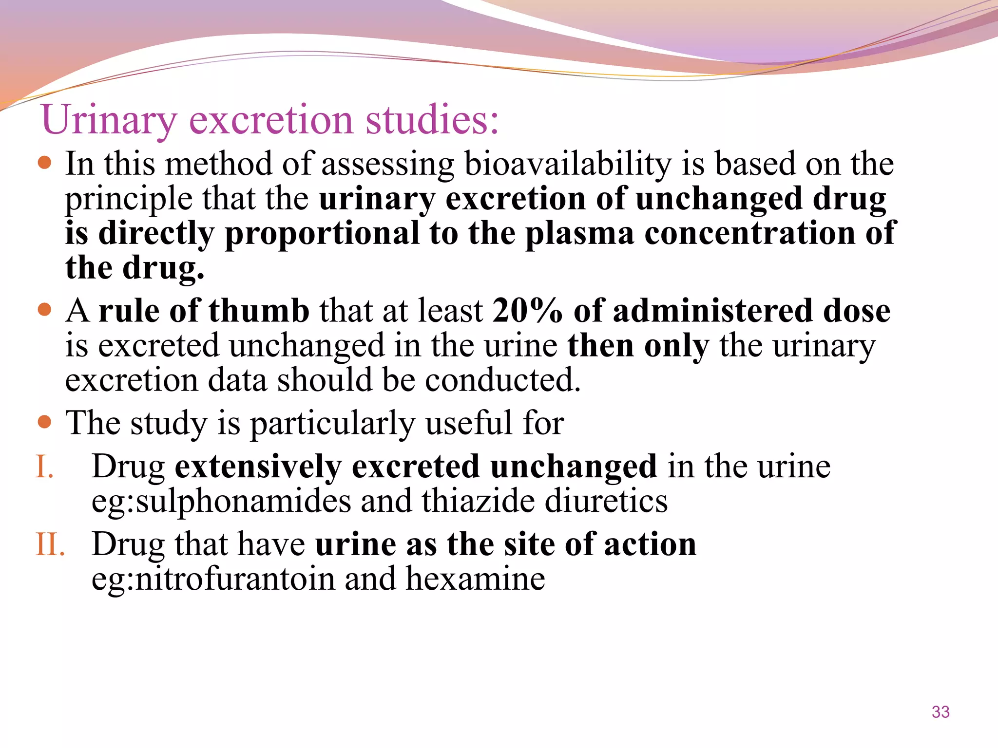 33
 In this method of assessing bioavailability is based on the
principle that the urinary excretion of unchanged drug
is directly proportional to the plasma concentration of
the drug.
 A rule of thumb that at least 20% of administered dose
is excreted unchanged in the urine then only the urinary
excretion data should be conducted.
 The study is particularly useful for
I. Drug extensively excreted unchanged in the urine
eg:sulphonamides and thiazide diuretics
II. Drug that have urine as the site of action
eg:nitrofurantoin and hexamine
Urinary excretion studies:
 