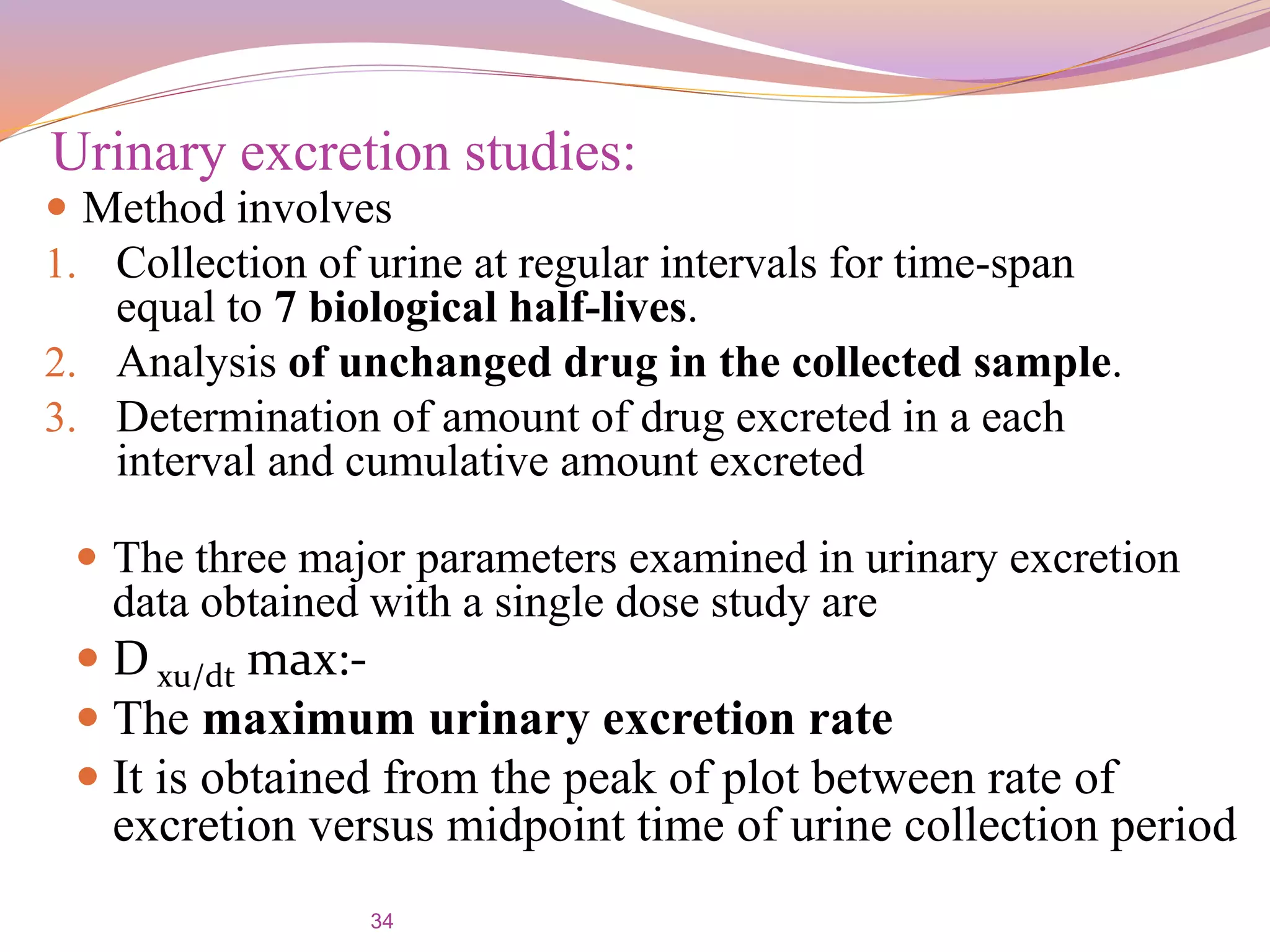 34
 Method involves
1. Collection of urine at regular intervals for time-span
equal to 7 biological half-lives.
2. Analysis of unchanged drug in the collected sample.
3. Determination of amount of drug excreted in a each
interval and cumulative amount excreted
Urinary excretion studies:
 The three major parameters examined in urinary excretion
data obtained with a single dose study are
 D xu/dt max:-
 The maximum urinary excretion rate
 It is obtained from the peak of plot between rate of
excretion versus midpoint time of urine collection period
 