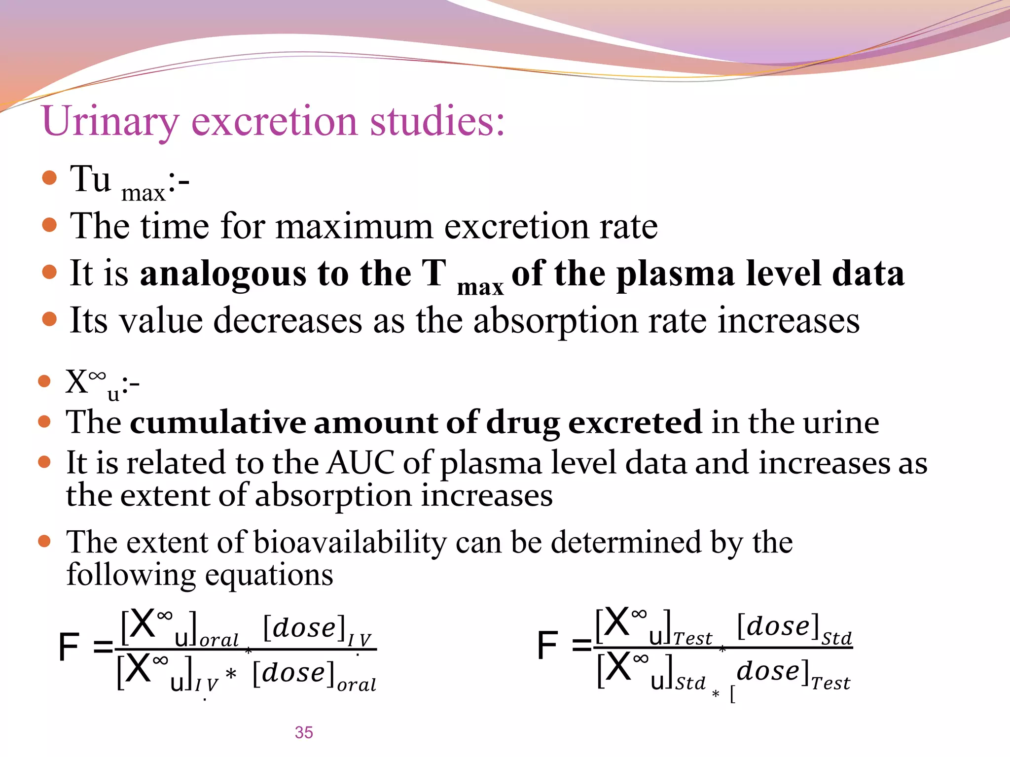 35
Urinary excretion studies:
 Tu max:-
 The time for maximum excretion rate
 It is analogous to the T max of the plasma level data
 Its value decreases as the absorption rate increases
 The extent of bioavailability can be determined by the
following equations
 X∞
u:-
 The cumulative amount of drug excreted in the urine
 It is related to the AUC of plasma level data and increases as
the extent of absorption increases
F =
X∞
u 𝑜𝑟𝑎𝑙 ∗
𝑑𝑜𝑠𝑒 𝐼. 𝑉
X∞
u 𝐼
.
𝑉 ∗ [𝑑𝑜𝑠𝑒] 𝑜𝑟𝑎𝑙
F =
X∞
u 𝑇𝑒𝑠𝑡 ∗
𝑑𝑜𝑠𝑒 𝑆𝑡𝑑
X∞
u 𝑆𝑡𝑑
∗ [
𝑑𝑜𝑠𝑒] 𝑇𝑒𝑠𝑡
 