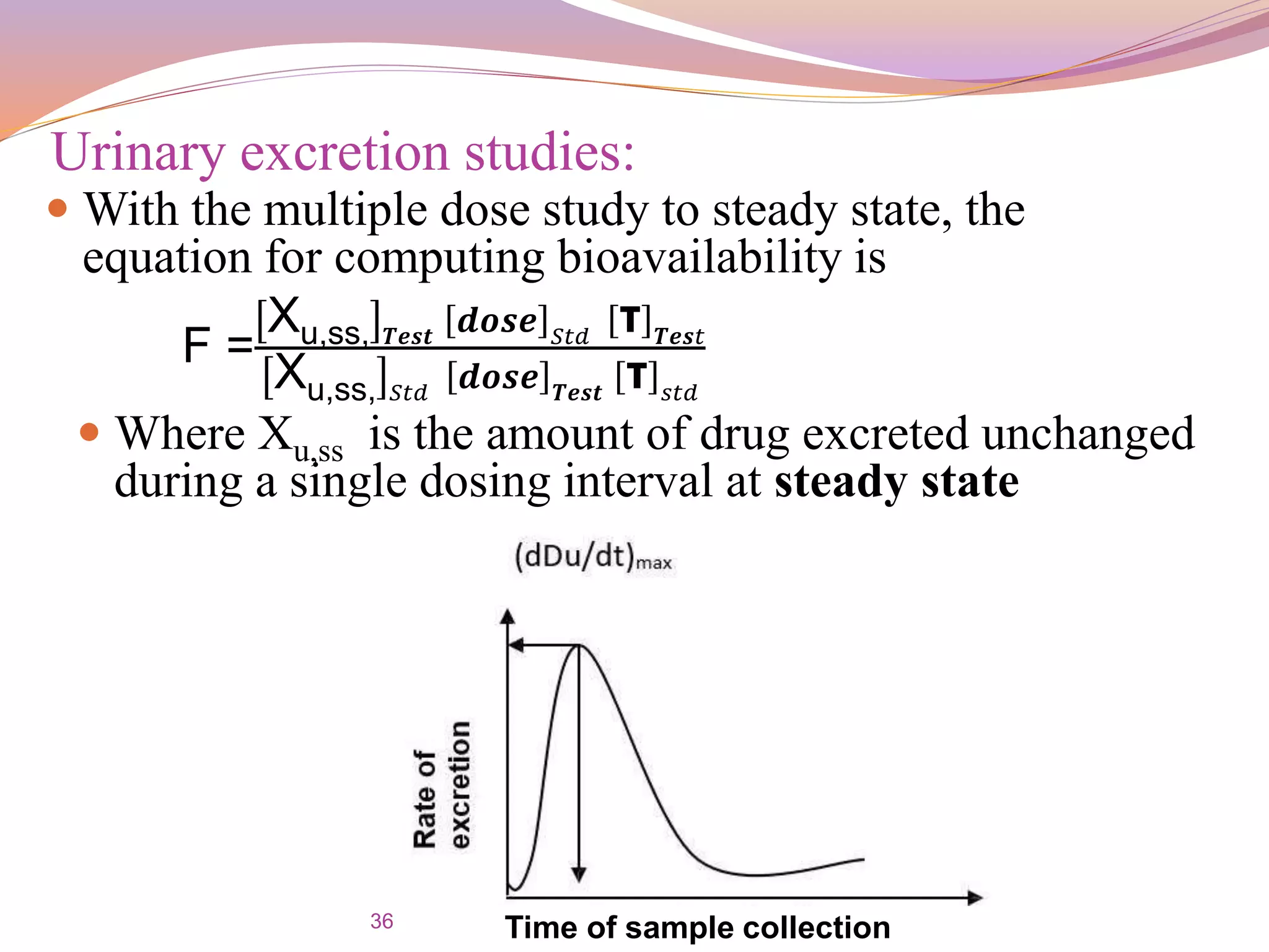 36
Urinary excretion studies:
 With the multiple dose study to steady state, the
equation for computing bioavailability is
F =
Xu,ss, 𝑻𝒆𝒔𝒕 𝒅𝒐𝒔𝒆 𝑆𝑡𝑑 τ 𝑻𝒆𝒔𝑡
Xu,ss, 𝑆𝑡𝑑 𝒅𝒐𝒔𝒆 𝑻𝒆𝒔𝒕 τ 𝑠𝑡𝑑
 Where Xu,ss is the amount of drug excreted unchanged
during a single dosing interval at steady state
Time of sample collection
 