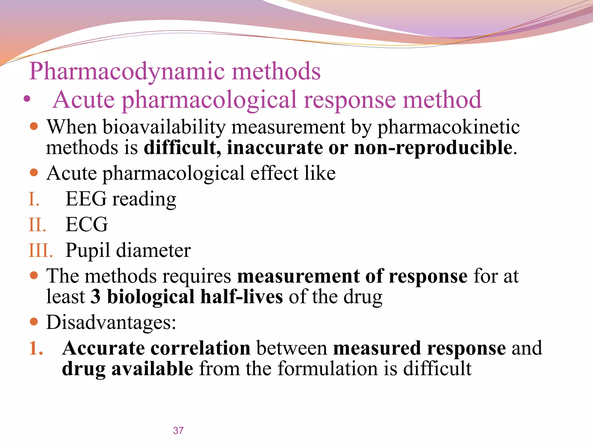 37
 When bioavailability measurement by pharmacokinetic
methods is difficult, inaccurate or non-reproducible.
 Acute pharmacological effect like
I. EEG reading
II. ECG
III. Pupil diameter
 The methods requires measurement of response for at
least 3 biological half-lives of the drug
 Disadvantages:
1. Accurate correlation between measured response and
drug available from the formulation is difficult
Pharmacodynamic methods
• Acute pharmacological response method
 