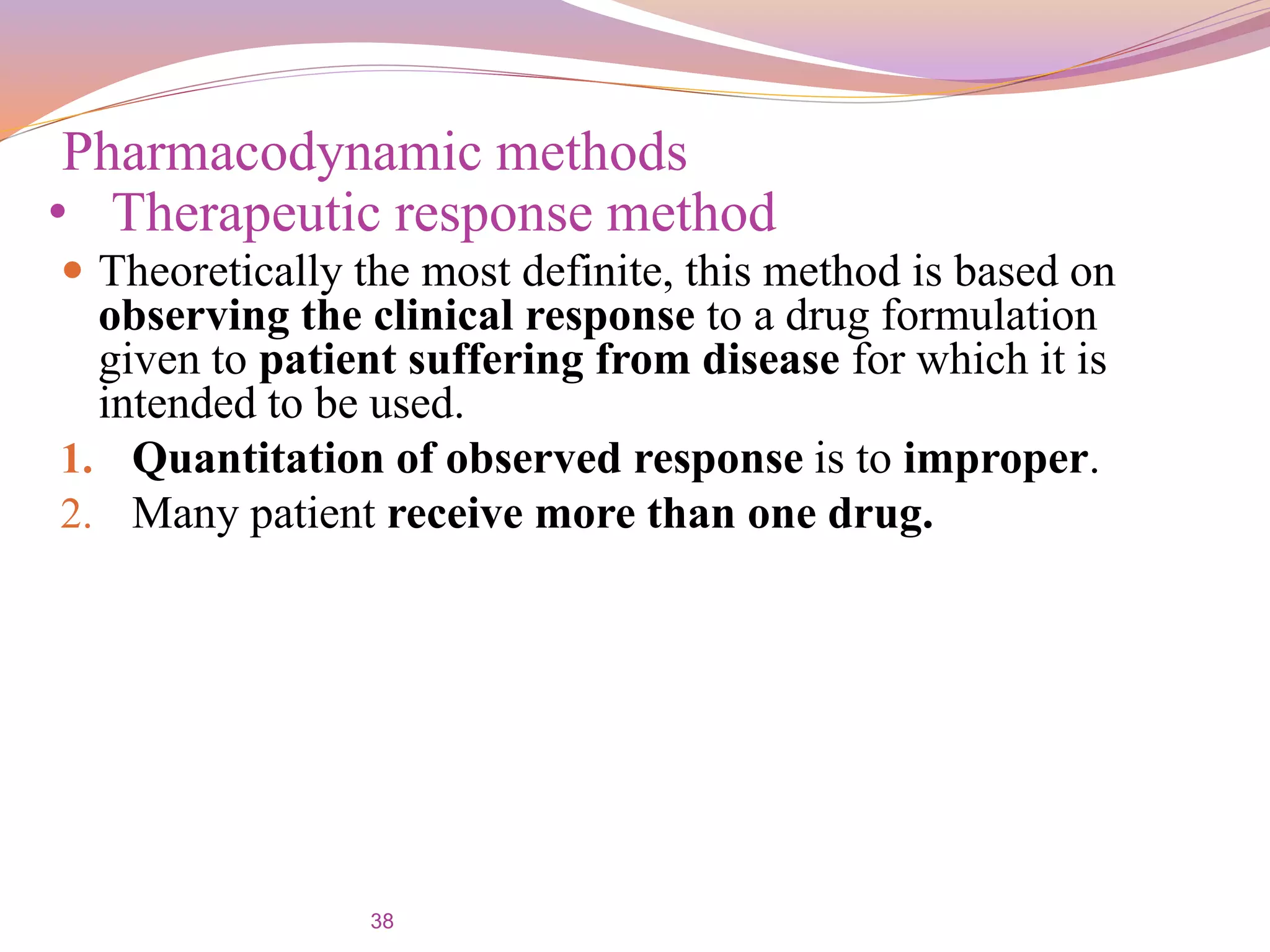 38
 Theoretically the most definite, this method is based on
observing the clinical response to a drug formulation
given to patient suffering from disease for which it is
intended to be used.
1. Quantitation of observed response is to improper.
2. Many patient receive more than one drug.
Pharmacodynamic methods
• Therapeutic response method
 