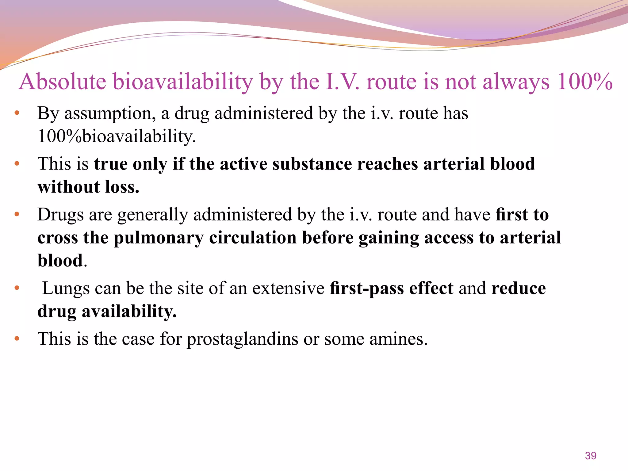 39
• By assumption, a drug administered by the i.v. route has
100%bioavailability.
• This is true only if the active substance reaches arterial blood
without loss.
• Drugs are generally administered by the i.v. route and have ﬁrst to
cross the pulmonary circulation before gaining access to arterial
blood.
• Lungs can be the site of an extensive ﬁrst-pass effect and reduce
drug availability.
• This is the case for prostaglandins or some amines.
Absolute bioavailability by the I.V. route is not always 100%
 