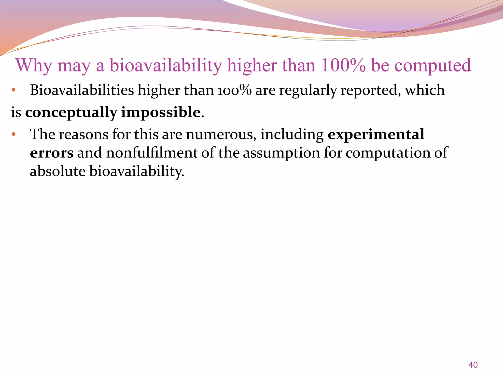 40
• Bioavailabilities higher than 100% are regularly reported, which
is conceptually impossible.
• The reasons for this are numerous, including experimental
errors and nonfulﬁlment of the assumption for computation of
absolute bioavailability.
Why may a bioavailability higher than 100% be computed
 