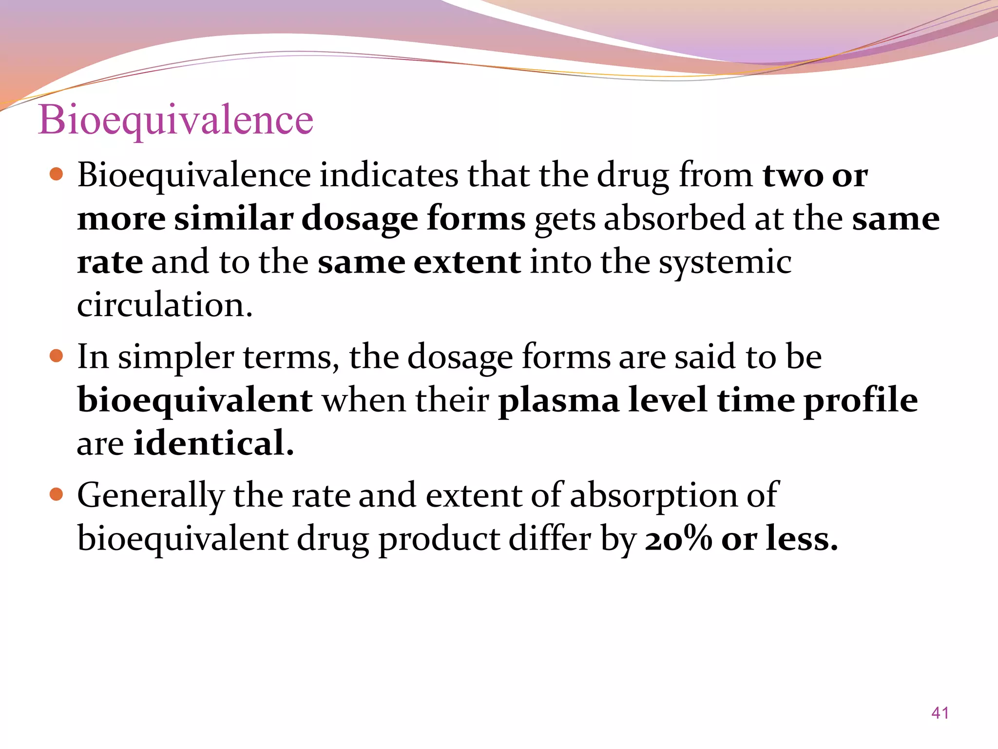 41
Bioequivalence
 Bioequivalence indicates that the drug from two or
more similar dosage forms gets absorbed at the same
rate and to the same extent into the systemic
circulation.
 In simpler terms, the dosage forms are said to be
bioequivalent when their plasma level time profile
are identical.
 Generally the rate and extent of absorption of
bioequivalent drug product differ by 20% or less.
 