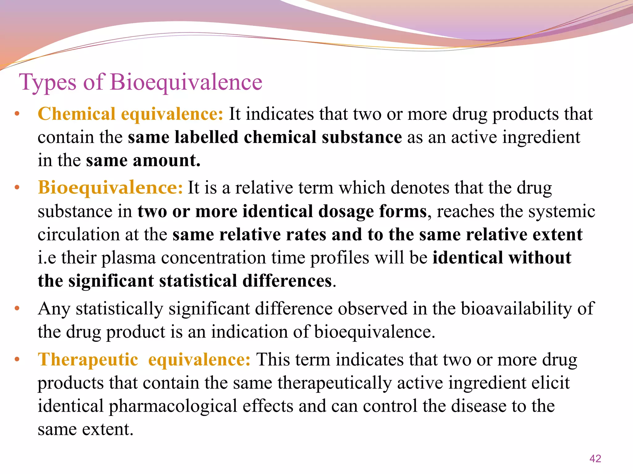 42
• Chemical equivalence: It indicates that two or more drug products that
contain the same labelled chemical substance as an active ingredient
in the same amount.
• Bioequivalence: It is a relative term which denotes that the drug
substance in two or more identical dosage forms, reaches the systemic
circulation at the same relative rates and to the same relative extent
i.e their plasma concentration time profiles will be identical without
the significant statistical differences.
• Any statistically significant difference observed in the bioavailability of
the drug product is an indication of bioequivalence.
• Therapeutic equivalence: This term indicates that two or more drug
products that contain the same therapeutically active ingredient elicit
identical pharmacological effects and can control the disease to the
same extent.
Types of Bioequivalence
 