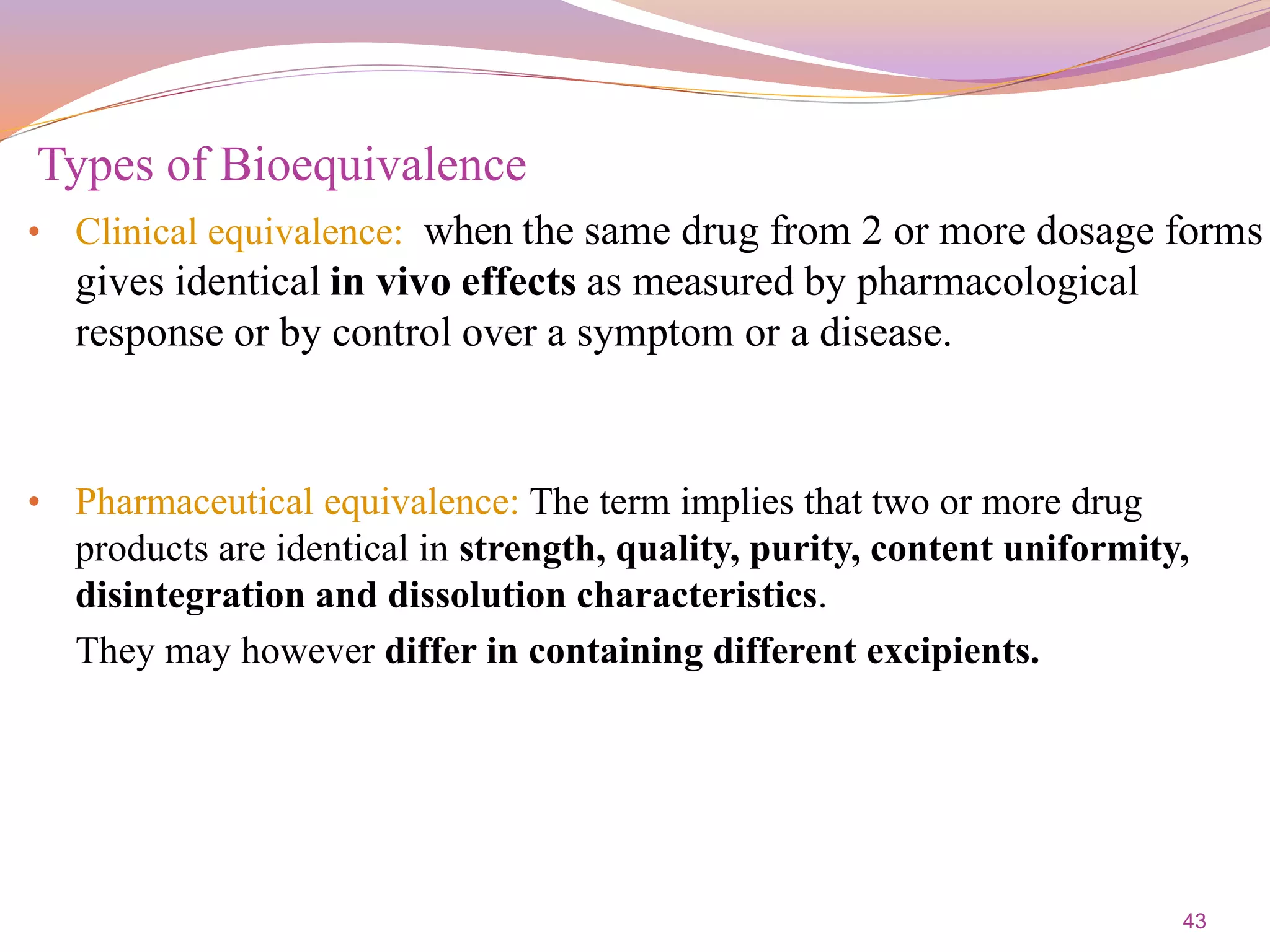 43
• Clinical equivalence: when the same drug from 2 or more dosage forms
gives identical in vivo effects as measured by pharmacological
response or by control over a symptom or a disease.
• Pharmaceutical equivalence: The term implies that two or more drug
products are identical in strength, quality, purity, content uniformity,
disintegration and dissolution characteristics.
They may however differ in containing different excipients.
Types of Bioequivalence
 