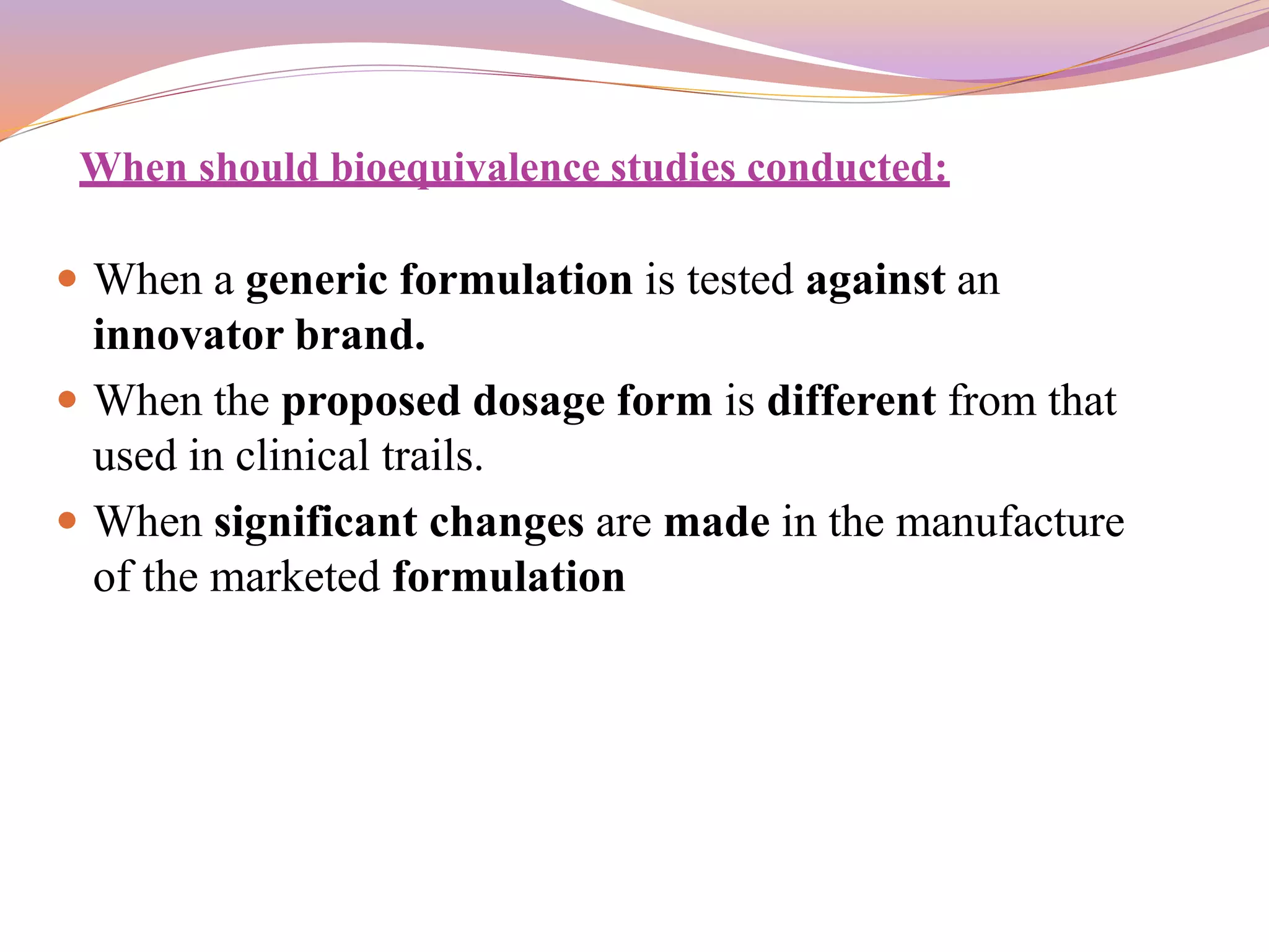When should bioequivalence studies conducted:
 When a generic formulation is tested against an
innovator brand.
 When the proposed dosage form is different from that
used in clinical trails.
 When significant changes are made in the manufacture
of the marketed formulation
 