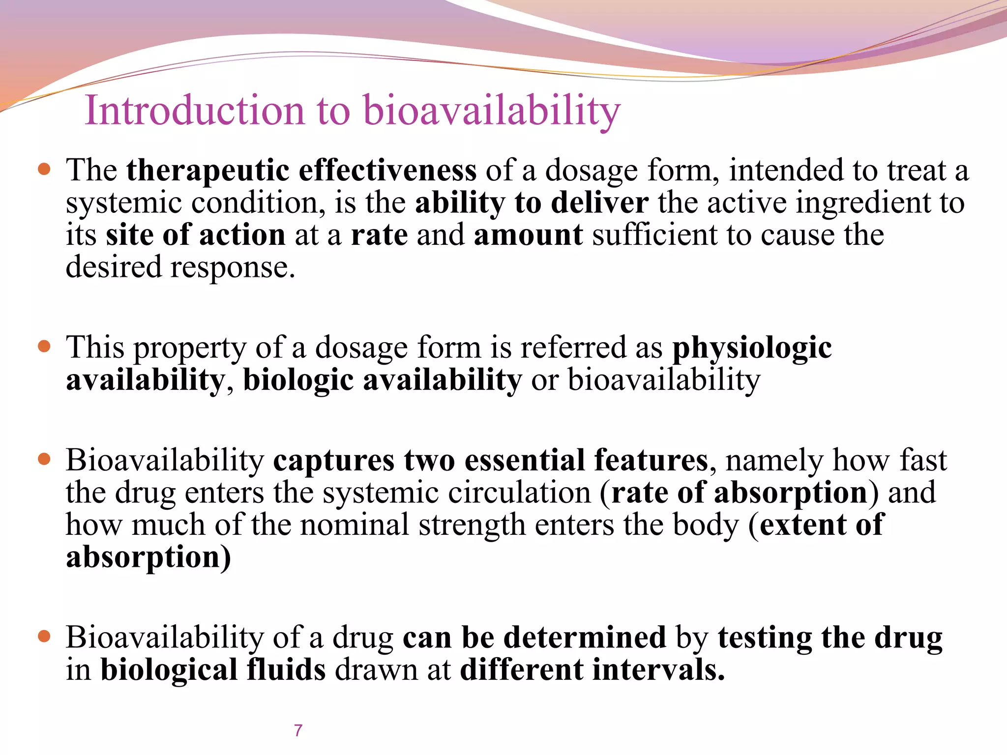 7
Introduction to bioavailability
 The therapeutic effectiveness of a dosage form, intended to treat a
systemic condition, is the ability to deliver the active ingredient to
its site of action at a rate and amount sufficient to cause the
desired response.
 This property of a dosage form is referred as physiologic
availability, biologic availability or bioavailability
 Bioavailability captures two essential features, namely how fast
the drug enters the systemic circulation (rate of absorption) and
how much of the nominal strength enters the body (extent of
absorption)
 Bioavailability of a drug can be determined by testing the drug
in biological fluids drawn at different intervals.
 
