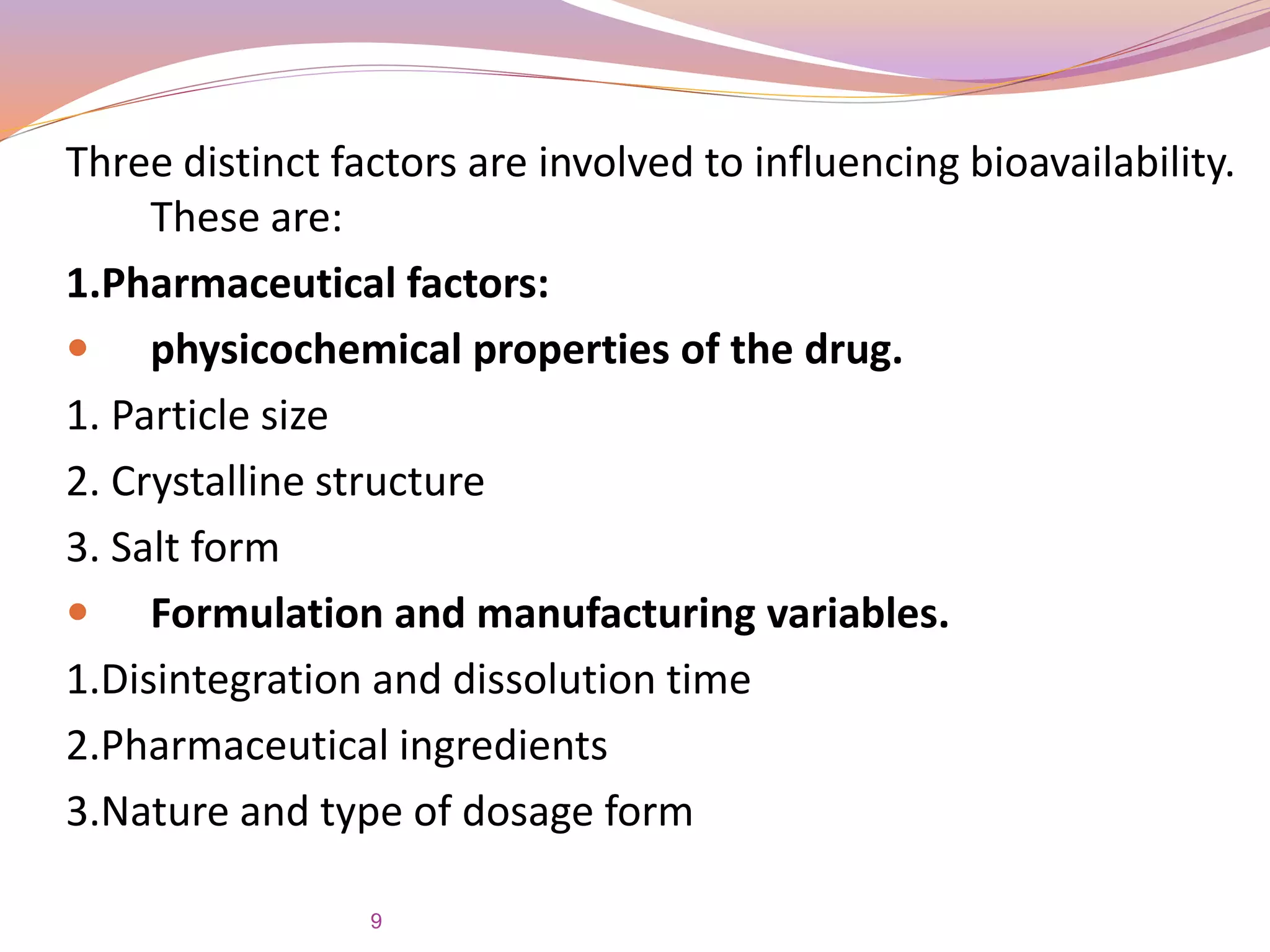 Three distinct factors are involved to influencing bioavailability.
These are:
1.Pharmaceutical factors:
 physicochemical properties of the drug.
1. Particle size
2. Crystalline structure
3. Salt form
 Formulation and manufacturing variables.
1.Disintegration and dissolution time
2.Pharmaceutical ingredients
3.Nature and type of dosage form
9
 