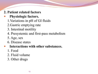 2. Patient related factors
 Physiologic factors.
1.Variations in pH of GI fluids
2.Gastric emptying rate
3. Intestinal motility
4. Presystemic and first-pass metabolism
5. Age, sex
6. Disease states
 Interactions with other substances.
1. Food
2. Fluid volume
3. Other drugs
10
 